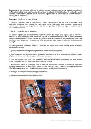 SOLAR TÉRMICO - MANUAL SOBRE TECNOLOGIAS, PROJECTO E INSTALAÇÃO
INSTALAÇÃO, COMISSIONAMENTO, MANUTENÇÃO E REPARAÇÃO 5.13
Recomenda-se que o tipo de cobertura do telhado (forma e cor) seja observado e anotado numa lista de
verificação durante a visita inicial ao local. Os ganchos de telhado correctos (e telhas de ventilação) podem
então ser encomendados. Estarão assim disponíveis logo no início da instalação não havendo atrasos ou
interrupções na construção.
Etapas para instalação sobre o telhado
1. Preparar o caminho para o transporte do colector, desde o solo até ao local da instalação: criar
superfícies inclinadas com escadas de mão, retirar telhas individuais para assegurar segurança de
movimentos no telhado ou suspender as escadas em ganchos do telhado, seguir o regulamento de
prevenção de acidentes.
2. Marcar o campo do colector no telhado
3a. Instalar suportes de aparafusamento: descobrir pontos de fixação (nas vigas), isto é, remover a
cobertura do telhado nestes pontos; aparafusar suportes de aparafusamento/ganchos de telhado nas vigas,
e se necessário fornecer o suporte com peças de madeira, para que as telhas acima das quais os ganchos
do telhado estão colocados, não estejam a sofrer sobrecarga; tapar buracos no telhado provocados pela
instalação.
3.b Alternativamente: remover a cobertura do telhado nos respectivos pontos, instalar telhas especiais e
aparafusar firmemente.
4. Aparafusar carris de montagem nos ganchos de telhado ou telhas especiais.
5. Fixar cordas para içar o colector ou as pegas para o segurar, levantar e transportar os colectores para o
telhado, colocar nos carris de montagem e fixar com parafusos.
6. Ligar em conjunto com tubos com isolamento térmico (prefabricados). No caso de um sótão extenso
montar um respiradouro no ponto mais elevado na área externa.
7. Posicionar as telhas de ventilação, ligar as linhas de alimentação e retorno ao colector e conduzi-los
através do revestimento do telhado para dentro da casa. Para isto, furar a cobertura e o isolamento térmico
e fechá-los devidamente, p.e., através de colagem ou com um elemento de cobertura.
8. Instalação de sensores dentro dos respectivos orifícios.
9. Ligação do cabo do sensor à tomada com terra.
 