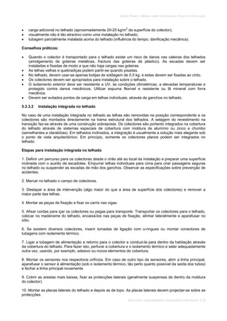 SOLAR TÉRMICO - MANUAL SOBRE TECNOLOGIAS, PROJECTO E INSTALAÇÃO
INSTALAÇÃO, COMISSIONAMENTO, MANUTENÇÃO E REPARAÇÃO 5.15
carga adicional no telhado (aproximadamente 20-25 kg/m2
da superfície do colector);
visualmente não é tão atractivo como uma instalação no telhado;
tubagem parcialmente instalada acima do telhado (influência do tempo, danificação mecânica).
Conselhos práticos:
Quando o colector é transportado para o telhado existe um risco de danos nas caleiras dos telhados
(amolgamento de goteiras metálicas, fractura das goteiras de plástico). As escadas devem ser
instaladas e fixadas de modo a que não haja cargas nas goteiras.
As telhas velhas e quebradiças podem partir-se quando pisadas.
No telhado, devem usar-se apenas botijas de soldagem de 0,5 kg, e estas devem ser fixadas ao cinto.
Os colectores devem ser apropriados para instalação sobre o telhado.
O isolamento exterior deve ser resistente a UV, às condições climatéricas, a elevadas temperaturas e
protegido contra danos mecânicos. Utilizar espuma flexível e resistente ou lã mineral com forra
mecânica.
Devem ser evitados pontos de carga em telhas individuais, através de ganchos no telhado.
5.3.3.2 Instalação integrada no telhado
No caso de uma instalação integrada no telhado as telhas são removidas na posição correspondente e os
colectores são montados directamente na trama estrutural dos telhados. A selagem do revestimento na
transição faz-se através de uma construção sobreposta. Os colectores são portanto integrados na cobertura
do telhado através de sistemas especiais de cobertura com moldura de alumínio ou zinco e chumbo
(semelhantes a clarabóias). Em telhados inclinados, a integração é usualmente a solução mais elegante sob
o ponto de vista arquitectónico. Em princípio, somente os colectores planos podem ser integrados no
telhado.
Etapas para instalação integrada no telhado
1. Definir um percurso para os colectores desde o chão até ao local da instalação e preparar uma superfície
inclinada com o auxílio de escadotes. Empurrar telhas individuais para cima para criar passagens seguras
no telhado ou suspender as escadas de mão dos ganchos. Observar as especificações sobre prevenção de
acidentes.
2. Marcar no telhado o campo de colectores.
3. Destapar a área de intervenção (algo maior do que a área de superfície dos colectores) e remover a
maior parte das telhas.
4. Montar as peças de fixação e fixar os carris nas vigas.
5. Afixar cordas para içar os colectores ou pegas para transporte. Transportar os colectores para o telhado,
colocar no madeirame do telhado, encaixá-los nas peças de fixação, alinhar lateralmente e aparafusar no
sítio.
6. Se existem diversos colectores, inserir tomadas de ligação com o-ringues ou montar conectores de
tubagens com isolamento térmico.
7. Ligar a tubagem de alimentação e retorno para o colector e conduzi-la para dentro da habitação através
da cobertura do telhado. Para fazer isto, perfurar a cobertura e o isolamento térmico e selar adequadamente
outra vez, usando, por exemplo, adesivo ou novos elementos de cobertura.
8. Montar os sensores nos respectivos orifícios. Em caso de outro tipo de sensores, abrir a linha principal,
aparafusar o sensor à alimentação (sob o isolamento térmico, tão perto quanto possível da saída dos tubos)
e fechar a linha principal novamente.
9. Cobrir as arestas mais baixas, fixar as protecções laterais (geralmente suspensas de dentro da moldura
do colector).
10. Montar as placas laterais do telhado e depois as de topo. As placas laterais devem projectar-se sobre as
protecções.
 