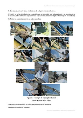 SOLAR TÉRMICO - MANUAL SOBRE TECNOLOGIAS, PROJECTO E INSTALAÇÃO
INSTALAÇÃO, COMISSIONAMENTO, MANUTENÇÃO E REPARAÇÃO 5.16
11. Se necessário inserir faixas metálicas ou de selagem entre os colectores.
12. Cobrir as telhas do telhado nas zonas laterais, se necessário usar telhas parciais e se absolutamente
necessário, cortar as telhas e depois cobri-las assegurando uma sobreposição suficiente (pelo menos 8 cm).
13. Moldar as protecções laterais ao redor das telhas.
Figura 5.6 - Exemplo de instalação integrada
Fonte: Wagner & Co, Cölbe
Esta descrição não substitui as instruções de instalação do fabricante.
Vantagens de instalação integrada:
 