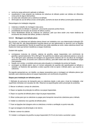 SOLAR TÉRMICO - MANUAL SOBRE TECNOLOGIAS, PROJECTO E INSTALAÇÃO
INSTALAÇÃO, COMISSIONAMENTO, MANUTENÇÃO E REPARAÇÃO 5.17
nenhuma carga adicional é aplicada no telhado;
visualmente é mais atraente (as molduras de cobertura do telhado podem ser obtidas em diferentes
cores junto de alguns fabricantes);
os tubos são colocados sob a cobertura do telhado;
diminuição de uso de telhas (novas construções), aumento de stock de telhas (construções existentes).
Desvantagens de instalação integrada:
materiais e trabalho de montagem mais caros;
o revestimento do telhado é “quebrado”, provocando possíveis pontos fracos;
possibilidade de remoção de excesso de telhas (custos);
menor flexibilidade devida às molduras de cobertura, pelo que deve existir uma maior distância da
envolvente das arestas das telhas, janelas e chaminés.
5.3.3.3 Montagem num telhado plano
Em princípio, os colectores em telhados planos devem ser instalados com uma determinada inclinação (20-
45º). Para este fim, são disponibilizados suportes planos em aço galvanizado ou alumínio com os ângulos
de fixação correspondentes. Devido às superfícies que estão expostas ao vento, estes colectores devem ser
fixados de modo que tenham resistência a cargas mecânicas.
Existem três opções:
contrapesos (volumes de cimento, caleiras de gravilha, peças trapezoidais com enchimento de
gravilha): aproximadamente 100 a 250 kg/m² de superfície de colector para colectores planos e cerca de
70 a 180 kg/m² para colectores de tubagens de aquecimento (máximo de 8 m de altura de montagem
acima do nível térreo, de acordo com a altura do edifício), para além deste valor são necessárias cargas
mais pesadas;
fixação com cordas: a condição prévia para esta situação é a instalação de pontos de fixação;
ancoragem ao telhado plano: aqui um número adequado de suportes são aparafusados ao telhado e
vedados; os fixadores são ajustados a estes suportes onde se apoia o telhado plano, que suporta os
colectores.
De seguida apresentam-se, em detalhe, as etapas necessárias para a montagem em telhados planos (por
exemplo, para colectores planos em peças trapezoidais com enchimento de gravilha)
Etapas para instalação em telhados planos
1. Definição de percursos de transporte para os colectores desde o solo para o local de instalação, criar
superfícies inclinadas com escadas de mão. Observar as especificações sobre prevenção de acidentes.
2. Marcar no telhado o campo de colectores.
3. Dispor os tapetes de protecção do edifício e as peças trapezoidais.
4. Dispor os suportes de telhado plano e ligar às peças trapezoidais.
5. Afixar cordas para içar os colectores ou pegas para transporte manual dos colectores para o telhado.
6. Instalar os colectores nos suportes de telhado plano.
7. Fazer as ligações das tubagens ente os colectores e montar a ventilação no ponto mais alto.
8. Ligar as tubagens de alimentação e de retorno.
9. Montar o sensor do colector.
10. Instalar o contrapeso de gravilha na peça trapezoidal (10-15 cm) de modo a aumentar o peso.
 