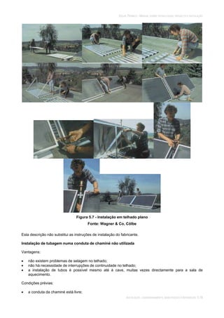 SOLAR TÉRMICO - MANUAL SOBRE TECNOLOGIAS, PROJECTO E INSTALAÇÃO
INSTALAÇÃO, COMISSIONAMENTO, MANUTENÇÃO E REPARAÇÃO 5.18
Figura 5.7 - Instalação em telhado plano
Fonte: Wagner & Co, Cölbe
Esta descrição não substitui as instruções de instalação do fabricante.
Instalação de tubagem numa conduta de chaminé não utilizada
Vantagens:
não existem problemas de selagem no telhado;
não há necessidade de interrupções de continuidade no telhado;
a instalação de tubos é possível mesmo até à cave, muitas vezes directamente para a sala de
aquecimento.
Condições prévias:
a conduta da chaminé está livre;
 
