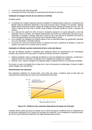 SOLAR TÉRMICO - MANUAL SOBRE TECNOLOGIAS, PROJECTO E INSTALAÇÃO
INSTALAÇÃO, COMISSIONAMENTO, MANUTENÇÃO E REPARAÇÃO 5.19
a chaminé não pode estar bloqueada;
é necessário fornecer informação ao responsável pela limpeza da chaminé.
Instalação de tubagem através de uma abertura no telhado
Conselho prático:
é necessário ter cuidados especiais quando se trabalha em telhados planos dado que o revestimento do
telhado pode ser facilmente danificado e isso pode provocar fugas e estragos. Por exemplo, objectos
afiados podem facilmente penetrar (pregos de fixação de feltros, arestas das chapas de zinco, etc). No
Verão o betume torna-se mole e podem surgir entalhes profundos devido às curvas e esquinas do
colector;
se a estrutura de suporte for feita no local é necessário assegurar um ajuste adequado e uma boa
protecção contra a corrosão. Os materiais galvanizados não devem ser processados mais tarde, isto é,
perfurados ou cortados à medida, dado que a placa de zinco que teria de ser aplicada mais tarde às
zonas não galvanizadas não é tão durável como a galvanização a quente;
uma vantagem da instalação em telhados planos é que os colectores podem ser geralmente colocados
com uma orientação e inclinação óptimas;
em áreas com muita neve deve-se deixar um espaço livre entre a superfície do telhado e a base do
colector, de acordo com o nível de neve no Inverno.
Instalação em telhados quentes (isolamento térmico acima das tábuas)
No caso de telhados quentes a instalação para colectores planos de equipamentos com contrapesos
pesados não é possível. Por esta razão um sistema de telhado ancorado é necessário:
edifícios existentes: retirar a protecção do telhado na zona de instalação dos colectores, substituindo o
isolamento térmico e fechando a protecção com a instalação da tubagem por colagem;
edifícios novos: colocar a tubagem e de seguida instalar o isolamento térmico e a protecção do telhado.
Em ambos os casos uma ligação fria é criada com o risco de formação de condensação. Contudo é melhor
utilizar tubagem com corte térmico.
Sombreamento dos colectores
Nos colectores instalados em diversas filas, umas atrás das outras, a distância entre as filas deve ser
suficientemente grande para que não ocorra sombreamento entre filas.
0
500
1000
1500
2000
2500
3000
3500
0 5 10 15 20 25 30 35 40 45 50
Ângulo de inclinação do colector (º)
mm Altura do Colector
Projecção horizontal do colector
Distância entre colectores
Figura 5.8 – Distância entre colectores dependendo do ângulo de inclinação
O gráfico acima mostra que para um colector com 2 metros de largura a distância entre os colectores tem
de aumentar rapidamente com o ângulo de inclinação dos colectores, numa instalação em superfície plana,
por forma a que as fileiras de colectores não sejam afectadas pela sombra.
 