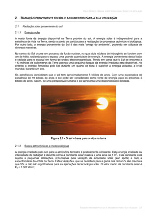 SOLAR TÉRMICO - MANUAL SOBRE TECNOLOGIAS, PROJECTO E INSTALAÇÃO
RADIAÇÃO PROVENIENTE DO SOL E ARGUMENTOS PARA A SUA UTILIZAÇÃO 2.1
2 RADIAÇÃO PROVENIENTE DO SOL E ARGUMENTOS PARA A SUA UTILIZAÇÃO
2.1 Radiação solar proveniente do sol
2.1.1 Energia solar
A maior fonte de energia disponível na Terra provém do sol. A energia solar é indispensável para a
existência de vida na Terra, sendo o ponto de partida para a realização de processos químicos e biológicos.
Por outro lado, a energia proveniente do Sol é das mais “amiga do ambiente”, podendo ser utilizada de
diversas maneiras.
No centro do Sol ocorre um processo de fusão nuclear, no qual dois núcleos de hidrogénio se fundem com
um de hélio, radiando para o espaço uma grande quantidade de energia. A energia proveniente desta fusão
é radiada para o espaço em forma de ondas electromagnéticas. Tendo em conta que o Sol se encontra a
143 milhões de quilómetros da Terra apenas uma pequena fracção da energia irradiada está disponível. No
entanto a energia fornecida pelo Sol durante um quarto de hora é superior à energia utilizada, a nível
mundial, durante um ano.
Os astrofísicos consideram que o sol tem aproximadamente 5 biliões de anos. Com uma expectativa de
existência de 10 biliões de anos o sol pode ser considerado como fonte de energia para os próximos 5
biliões de anos. Assim, de uma perspectiva humana o sol apresenta uma disponibilidade ilimitada.
Figura 2.1 - O sol – base para a vida na terra
2.1.2 Bases astronómicas e meteorológicas
A energia irradiada pelo sol, para a atmosfera terrestre é praticamente constante. Esta energia irradiada ou
intensidade de radiação é descrita como a constante solar relativa a uma área de 1 m2
. Esta constante está
sujeita a pequenas alterações, provocadas pela variação da actividade solar (sun spots) e com a
excentricidade da órbita da Terra. Estas variações, que se detectam para a gama dos raios UV são menores
que 5%, e não são significativas para as aplicações de tecnologia solar. O valor médio da constante solar é
E0 = 1.367 W/m².
 