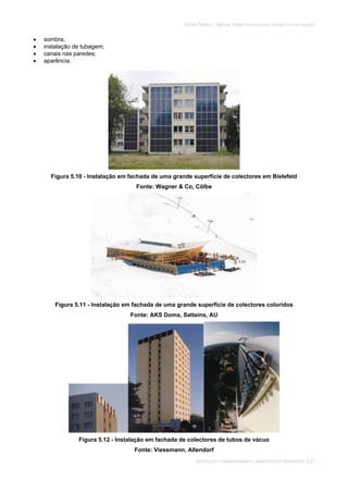 SOLAR TÉRMICO - MANUAL SOBRE TECNOLOGIAS, PROJECTO E INSTALAÇÃO
INSTALAÇÃO, COMISSIONAMENTO, MANUTENÇÃO E REPARAÇÃO 5.21
sombra;
instalação de tubagem;
canais nas paredes;
aparência.
Figura 5.10 - Instalação em fachada de uma grande superfície de colectores em Bielefeld
Fonte: Wagner & Co, Cölbe
Figura 5.11 - Instalação em fachada de uma grande superfície de colectores coloridos
Fonte: AKS Doma, Satteins, AU
Figura 5.12 - Instalação em fachada de colectores de tubos de vácuo
Fonte: Viessmann, Allendorf
 