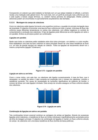 SOLAR TÉRMICO - MANUAL SOBRE TECNOLOGIAS, PROJECTO E INSTALAÇÃO
INSTALAÇÃO, COMISSIONAMENTO, MANUTENÇÃO E REPARAÇÃO 5.22
Comparando um colector que está instalado na fachada com um que esteja instalado no telhado, o primeiro
recebe uma irradiação solar global menor. Por outro lado, tem um perfil de produção mais uniforme por ano
e está sujeito a baixas cargas térmicas, i.e. existem menos períodos de estagnação. Efeitos positivos
adicionais podem ser encontrados no aproveitamento arquitectónico das fachadas.
5.3.3.5 Montagem do campo de colectores
Como os colectores estão ligados formando uma superfície contínua, a questão do principio de ligação deve
ser levantada. O objectivo é encontrar uma taxa de fluxo uniforme por todo o campo. Uma taxa de fluxo não
uniforme causa diferentes temperaturas no campo dos colectores, com efeitos negativos no controlo do
comportamento e produção dos colectores. O tipo de ligações pode diferenciar-se entre ligações em série e
em paralelo. Ambos os princípios podem ser combinados.
Ligações em paralelo
Neste caso todos os colectores estão instalados entre dois tubos principais –um distribui e o outro recolhe.
Para estabelecer uma taxa de fluxo uniforme os tubos principais devem ter uma baixa resistência ao fluxo
(i.e. um tubo de grande secção) em relação ao colector. Todos as ligações de escoamento devem ter o
mesmo comprimento (ligação Tichelmann).
Figura 5.13 - Ligação em paralelo
Ligação em série ou em linha
Como o nome indica, com este tipo, os colectores são ligados sucessivamente. A taxa de fluxo, que é
necessária, no sentido de retirar o calor aumenta em proporção com o número de colectores, contudo a
resistência aumenta. Por causa da necessidade de aumentos significativos da potência da bomba, o
número de linhas com esta ligação é limitado. Este arranjo de circuitos assegura um fluxo uniforme através
dos colectores.
Figura 5.14 - Ligação em série
Combinação de ligações em série e em paralelo
Tais combinações tornam possível combinar as vantagens de ambas as ligações. Através de sucessivas
ligações entre colectores, a resistência do fluxo em linhas individuais é significativamente aumentada acima
da linha de tubagem principal. O objectivo da combinação de ligações é manter um fluxo uniforme através
do campo de colectores com uma baixa resistência de fluxo (bomba de baixa potência).
 