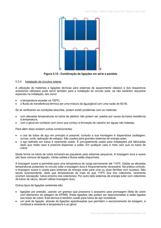 SOLAR TÉRMICO - MANUAL SOBRE TECNOLOGIAS, PROJECTO E INSTALAÇÃO
INSTALAÇÃO, COMISSIONAMENTO, MANUTENÇÃO E REPARAÇÃO 5.23
Figura 5.15 - Combinação de ligações em série e paralelo
5.3.4 Instalação de circuitos solares
A utilização de materiais e ligações técnicas para sistemas de aquecimento clássico e dos respectivos
acessórios utilizados pode servir também para a instalação do circuito solar, se não existirem requisitos
especiais na instalação, tais como:
a temperatura exceder os 100ºC;
o fluído de transferência térmica ser uma mistura de água/glicol com uma razão de 60:40.
Se se verificarem as condições descritas, podem existir problemas com os materiais:
com elevadas temperaturas os tubos de plástico não podem ser usados por causa da baixa resistência
à temperatura;
com o glicol em contacto com zinco que conduz à formação de calcário em águas não tratadas.
Para além disso existem outras condicionantes:
o uso de tubos de aço em principio é possível, contudo a sua montagem é dispendiosa (soldagem,
curvas, corte, aplicação de estopa). São usados para grandes sistemas de energia solar;
o aço estriado em tubos é raramente usado. É principalmente usado para instalações pré fabricadas
dado que neste caso é possível dispensar a solda. Em qualquer caso é mais caro que os tubos de
cobre.
Desta forma os tubos de cobre tornaram-se populares para sistemas pequenos. A brazagem dura e suave
são tipos comuns de ligação. Várias soldas e fluxos estão disponíveis.
A brazagem suave é permitida para uma temperatura de carga permanente até 110ºC. Dadas as elevadas
temperaturas presentes no circuito solar a brazagem dura é frequentemente necessária. Na prática contudo,
a brazagem suave é usada para sistemas de energia solar para uma ou duas famílias com sucesso. Não
sendo surpreendente, dado que temperaturas de mais do que 110ºC fora dos colectores, raramente
ocorrem (excepção: tubos próximo dos colectores). Por outro lado sistemas de energia solar com colectores
de tubos de vácuo, devem utilizar brazagem dura.
Outros tipos de ligações existentes são:
ligações por pressão, usando um grampo que pressiona o acessório para prensagem (feita de cobre
com elementos de selagem de EPDM). Estas ligações não podem ser desconectadas e estão ligadas
aos tubos de cobre. Esta técnica é também usado para tubos de aço inoxidável;
um anel de ligação, através de ligações aparafusadas que permitem o seccionamento da tubagem, é
confiável e resistente à temperatura e ao glicol.
 