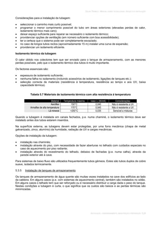 SOLAR TÉRMICO - MANUAL SOBRE TECNOLOGIAS, PROJECTO E INSTALAÇÃO
INSTALAÇÃO, COMISSIONAMENTO, MANUTENÇÃO E REPARAÇÃO 5.24
Considerações para a instalação da tubagem:
seleccionar o caminho mais curto possível;
programar o menor comprimento possível do tubo em áreas exteriores (elevadas perdas de calor,
isolamento térmico mais caro);
deixar espaço suficiente para reparar se necessário o isolamento térmico;
providenciar opções de ventilação (em número suficiente com boa acessibilidade);
ter a certeza que o sistema pode ser completamente esvaziado;
no caso de longos tubos rectos (aproximadamente 15 m) instalar uma curva de expansão;
providenciar um isolamento eficiente.
Isolamento térmico da tubagem
O calor obtido nos colectores tem que ser enviado para o tanque de armazenamento, com as menores
perdas possíveis, pelo que o isolamento térmico dos tubos é muito importante.
Os factores essenciais são:
espessura de isolamento suficiente;
nenhuma falha no isolamento (incluindo acessórios de isolamento, ligações de tanques etc.);
selecção correcta de materiais (resistência à temperatura, resistência ao tempo e aos UV, baixa
capacidade térmica).
Tabela 5.7 Materiais de isolamento térmico com alta resistência à temperatura
Material Temperatura máxima Valor (W/mK) Considerações
Aeroflex 150°C 0,040 Não é resistente a UV
Armaflex de alta temperatura 170°C 0,045 Não é resistente a UV
Lã mineral >250°C 0,035 Sensível a misturas
Quando a tubagem é instalada em canais fechados, p.e. numa chaminé, o isolamento térmico deve ser
instalado antes dos tubos estarem inseridos.
Na superfície externa, as tubagens devem estar protegidas, por uma forra mecânica (chapa de metal
galvanizado, zinco, alumínio) da humidade, radiação de UV e cargas mecânicas.
Opções de instalação da tubagem:
instalação nas chaminés;
instalação através do piso, com necessidade de fazer aberturas no telhado com cuidados especiais no
caso de aquecimento por piso radiante;
instalação através do revestimento do telhado, debaixo de fachadas (p.e. numa calha), através da
parede exterior até à cave.
Para sistemas de baixo fluxo são utilizados frequentemente tubos gémeos. Estes são tubos duplos de cobre
suave, isolados termicamente.
5.3.5 Instalação de tanques de armazenamento
Os tanques de armazenamento de água quente são muitas vezes instalados na cave dos edifícios ao lado
da caldeira. Em alguns casos (p.e. com sistemas de aquecimento central), também são instalados no sótão.
Em alguns casos o telhado tem que ser reforçado ou é necessário distribuir a carga dada o peso do tanque.
Nestas condições a tubagem é curta, o que significa que os custos são baixos e as perdas térmicas são
minimizadas.
 