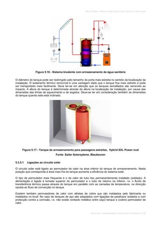 SOLAR TÉRMICO - MANUAL SOBRE TECNOLOGIAS, PROJECTO E INSTALAÇÃO
INSTALAÇÃO, COMISSIONAMENTO, MANUTENÇÃO E REPARAÇÃO 5.25
Figura 5.16 - Sistema bivalente com armazenamento de água sanitária
O diâmetro do tanque pode ser restringido pelo tamanho da porta mais estreita no sentido da localização da
instalação. O isolamento térmico removível é uma vantagem dado que o tanque fica mais estreito e pode
ser transportado mais facilmente. Deve ter-se em atenção que os tanques esmaltados são sensíveis ao
impacto. A altura do tanque é determinada através da altura na localização da instalação, por causa das
dimensões das linhas de aquecimento e de esgotos. Deve-se ter em consideração também as dimensões
do tanque quando este está inclinado.
Figura 5.17 - Tanque de armazenamento para passagens estreitas, Hybrid XXL Power oval
Fonte: Sailer Solarsyteme, Blaubeuren
5.3.5.1 Ligações ao circuito solar
O circuito solar está ligado ao permutador de calor na área inferior do tanque de armazenamento. Nesta
posição que corresponde à área mais fria do tanque aumenta a eficiência do sistema solar.
O tipo de permutador mais frequente é o de calor de tubo liso permanentemente instalado (soldado). A
alimentação é ligada à tomada superior do permutador e o tubo de retorno na inferior, i.e. o fluído de
transferência térmico passa através do tanque em paralelo com as camadas de temperatura, na direcção
oposta ao fluxo de convecção no tanque.
Existem também permutadores de calor com alhetas de cobre que são instalados pelo fabricante ou
instalados no local. No caso de tanques de aço são adaptados com ligações de parafusos isolados e com
protecção contra a corrosão, i.e. não existe contacto metálico entre (aço) tanque e (cobre) permutador de
calor.
 