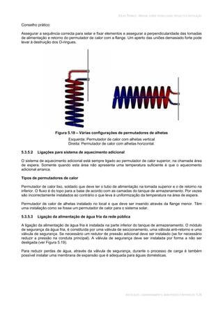 SOLAR TÉRMICO - MANUAL SOBRE TECNOLOGIAS, PROJECTO E INSTALAÇÃO
INSTALAÇÃO, COMISSIONAMENTO, MANUTENÇÃO E REPARAÇÃO 5.26
Conselho prático:
Assegurar a sequência correcta para selar e fixar elementos e assegurar a perpendicularidade das tomadas
de alimentação e retorno do permutador de calor com a flange. Um aperto das uniões demasiado forte pode
levar à destruição dos O-ringues.
Figura 5.18 – Várias configurações de permutadores de alhetas
Esquerda: Permutador de calor com alhetas vertical
Direita: Permutador de calor com alhetas horizontal.
5.3.5.2 Ligações para sistema de aquecimento adicional
O sistema de aquecimento adicional está sempre ligado ao permutador de calor superior, na chamada área
de espera. Somente quando esta área não apresenta uma temperatura suficiente é que o aquecimento
adicional arranca.
Tipos de permutadores de calor
Permutador de calor liso, soldado que deve ter o tubo de alimentação na tomada superior e o de retorno na
inferior. O fluxo é do topo para a base de acordo com as camadas do tanque de armazenamento. Por vezes
são incorrectamente instalados ao contrário o que leva à uniformização da temperatura na área de espera.
Permutador de calor de alhetas instalado no local e que deve ser inserido através da flange menor. Têm
uma instalação como se fosse um permutador de calor para o sistema solar.
5.3.5.3 Ligação da alimentação de água fria da rede pública
A ligação da alimentação de água fria é instalada na parte inferior do tanque de armazenamento. O módulo
de segurança da água fria, é constituída por uma válvula de seccionamento, uma válvula anti-retorno e uma
válvula de segurança. Se necessário um redutor de pressão adicional deve ser instalado (se for necessário
reduzir a pressão na conduta principal). A válvula de segurança deve ser instalada por forma a não ser
desligada (ver Figura 5.19).
Para reduzir perdas de água, através da válvula de segurança, durante o processo de carga é também
possível instalar uma membrana de expansão que é adequada para águas domésticas.
 