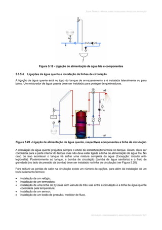 SOLAR TÉRMICO - MANUAL SOBRE TECNOLOGIAS, PROJECTO E INSTALAÇÃO
INSTALAÇÃO, COMISSIONAMENTO, MANUTENÇÃO E REPARAÇÃO 5.27
Figura 5.19 - Ligação de alimentação de água fria e componentes
5.3.5.4 Ligações da água quente e instalação de linhas de circulação
A ligação de água quente está no topo do tanque de armazenamento e é instalada lateralmente ou para
baixo. Um misturador de água quente deve ser instalado para proteger de queimaduras.
Figura 5.20 - Ligação de alimentação de água quente, respectivos componentes e linha de circulação
A circulação de água quente prejudica sempre o efeito de estratificação térmica no tanque. Assim, deve ser
conduzida para a parte inferior do tanque mas não deve estar ligada à linha de alimentação de água fria. No
caso de isso acontecer o tanque irá sofrer uma mistura completa da água (Excepção: circuito anti-
legionella). Posteriormente ao tanque, a bomba de circulação (bomba de água sanitária) e o freio de
gravidade (no lado de pressão da bomba) deve ser instalado na linha de circulação (ver Figura 5.20).
Para reduzir as perdas de calor na circulação existe um número de opções, para além da instalação de um
bom isolamento térmico:
instalação de um relógio;
instalação de um termostato;
instalação de uma linha de by-pass com válvula de três vias entre a circulação e a linha de água quente
controlada pela temperatura;
instalação de um sensor;
instalação de um botão de pressão / medidor de fluxo.
 
