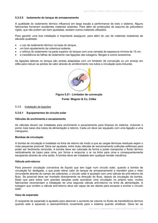 SOLAR TÉRMICO - MANUAL SOBRE TECNOLOGIAS, PROJECTO E INSTALAÇÃO
INSTALAÇÃO, COMISSIONAMENTO, MANUTENÇÃO E REPARAÇÃO 5.28
5.3.5.5 Isolamento do tanque de armazenamento
A qualidade do isolamento térmico influencia em larga escala a performance de todo o sistema. Alguns
fabricantes fornecem excelentes materiais isolantes. Para além de protecções de espuma de poliuretano
rígido, que não podem ser bem ajustadas, existem outros materiais utilizados.
Para garantir uma boa instalação é importante assegurar, para além do uso de materiais isoladores de
elevada qualidade:
o uso de isolamento térmico na base do tanque;
um bom ajustamento da cobertura isolante;
o reforço do isolamento na parte superior do tanque com uma camada de espessura mínima de 15 cm;
a inexistência de falhas de isolamento nas ligações das tubagens, flanges e outros acessórios.
As ligações laterais no tanque são ambas adaptadas com um limitador de convecção ou um arranjo em
sifão para reduzir as perdas de calor através do arrefecimento nos tubos e circulação auto-induzida.
Figura 5.21 - Limitador de convecção
Fonte: Wagner & Co, Cölbe
5.3.6 Instalação de ligações
5.3.6.1 Equipamentos do circuito solar
Válvulas de enchimento e esvaziamento
As válvulas devem ser instaladas para enchimento e esvaziamento para limpeza do sistema, incluindo o
ponto mais baixo dos tubos de alimentação e retorno. Cada um deve ser equipado com uma ligação a uma
mangueira.
Bombas de circulação
A bomba de circulação é instalada na linha de retorno de modo a que as cargas térmicas residuais sejam o
mais pequenas possível. Deve ser ajustada, entre duas válvulas de seccionamento (válvulas esféricas) para
poder ser facilmente removida. A bomba deve ser colocada de forma a poder transportar o fluído térmico
verticalmente de baixo para cima, por forma a empurrar o ar na linha para cima e consequentemente
escapando através de uma saída. A bomba deve ser instalada sem qualquer tensão mecânica.
Válvula anti-retorno
Para prevenir circulação convectiva de líquido que tem lugar num circuito solar, quando a bomba de
circulação for desligada, o que pode retirar calor do tanque de armazenamento e transferir para o meio
circundante através do campo de colectores, o circuito solar é ajustado com uma válvula de anti-retorno de
fluxo. Se possível deve ser montado directamente na direcção do fluxo, depois da circulação da bomba.
Dado que para tubos com grandes secções pode acontecer uma circulação no próprio tubo, muitos
fabricantes recomendam a instalação de uma segunda válvula anti-retorno na linha de alimentação. A
tubagem que contém a válvula anti-retorno deve ser capaz de ser aberta para esvaziar e encher o circuito
solar.
Vaso de expansão
O recipiente de expansão é ajustado para absorver o aumento de volume no fluído de transferência térmica
quando este é aquecido e reencaminhá-lo novamente para o sistema quando arrefecer. Deve ter as
 