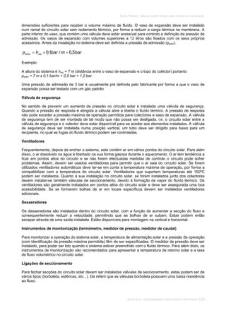 SOLAR TÉRMICO - MANUAL SOBRE TECNOLOGIAS, PROJECTO E INSTALAÇÃO
INSTALAÇÃO, COMISSIONAMENTO, MANUTENÇÃO E REPARAÇÃO 5.29
dimensões suficientes para receber o volume máximo de fluído. O vaso de expansão deve ser instalado
num ramal do circuito solar sem isolamento térmico, por forma a reduzir a carga térmica na membrana. A
parte inferior do vaso, que contém uma válvula deve estar acessível para controlo e definição da pressão de
admissão. Os vasos de expansão com volumes superiores a 12 litros são fixados com os seus próprios
acessórios. Antes da instalação no sistema deve ser definida a pressão de admissão (padm).
barmbarhp sisadm 5,0/1,0
Exemplo:
A altura do sistema é hsis = 7 m (distância entre o vaso de expansão e o topo do colector) portanto
padm = 7 m x 0,1 bar/m + 0,5 bar = 1,2 bar.
Uma pressão de admissão de 3 bar é usualmente pré definida pelo fabricante por forma a que o vaso de
expansão possa ser testado com um gás padrão.
Válvula de segurança
No sentido de prevenir um aumento de pressão no circuito solar é instalada uma válvula de segurança.
Quando a pressão de resposta é atingida a válvula abre e liberta o fluído térmico. A pressão de resposta
não pode exceder a pressão máxima de operação permitida para colectores e vaso de expansão. A válvula
de segurança tem de ser montada de tal modo que não possa ser desligada, i.e. o circuito solar entre a
válvula de segurança e o colector deve estar disponível para se aceder aos elementos instalados. A válvula
de segurança deve ser instalada numa posição vertical, um tubo deve ser dirigido para baixo para um
recipiente, no qual as fugas do fluído térmico podem ser controladas.
Ventiladores
Frequentemente, depois de encher o sistema, este contém ar em vários pontos do circuito solar. Para além
disso, o ar dissolvido na água é libertado na sua forma gasosa durante o aquecimento. O ar tem tendência a
ficar em pontos altos do circuito e se não forem efectuadas medidas de controlo o circuito pode sofrer
problemas. Assim, devem ser usados ventiladores para permitir que o ar saia do circuito solar. Se forem
utilizados ventiladores automáticos deve ter-se em conta a temperatura máxima de operação, por forma a
compatibilizar com a temperatura do circuito solar. Ventiladores que suportam temperaturas até 150ºC
podem ser instalados. Quanto à sua instalação no circuito solar, se forem instalados junto dos colectores
devem instalar-se também válvulas de seccionamento, devido à formação de vapor do fluído térmico. Os
ventiladores são geralmente instalados em pontos altos do circuito solar e deve ser assegurada uma boa
acessibilidade. Se se formarem bolhas de ar em locais específicos devem ser instalados ventiladores
adicionais.
Desaeradores
Os desaeradores são instalados dentro do circuito solar, com a função de aumentar a secção do fluxo e
consequentemente reduzir a velocidade, permitindo que as bolhas de ar subam. Estas podem então
escapar através de uma saída instalada. Estão disponíveis para montagem na vertical e horizontal.
Instrumentos de monitorização (termómetro, medidor de pressão, medidor de caudal)
Para monitorizar a operação do sistema solar, a temperatura de alimentação solar e a pressão de operação
(com identificação da pressão máxima permitida) têm de ser especificadas. O medidor de pressão deve ser
instalado, para poder ser lido quando o sistema estiver preenchido com o fluido térmico. Para além disto, os
instrumentos de monitorização são recomendados para apresentar a temperatura de retorno solar e a taxa
de fluxo volumétrico no circuito solar.
Ligações de seccionamento
Para fechar secções do circuito solar devem ser instaladas válvulas de seccionamento, estas podem ser de
vários tipos (borboleta, esféricas, etc...). De referir que as válvulas borboleta possuem uma baixa resistência
ao fluxo.
 