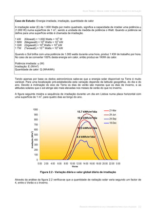 SOLAR TÉRMICO - MANUAL SOBRE TECNOLOGIAS, PROJECTO E INSTALAÇÃO
RADIAÇÃO PROVENIENTE DO SOL E ARGUMENTOS PARA A SUA UTILIZAÇÃO 2.2
Caso de Estudo: Energia irradiada, irradiação, quantidade de calor
A irradiação solar (E) de 1.000 Watts por metro quadrado, significa a capacidade de irradiar uma potência
(1.000 W) numa superfície de 1 m2
, sendo a unidade de medida de potência o Watt. Quando a potência se
define para uma superfície então é chamada de irradiação.
1 kW (Kilowatt) = 1.000 Watts = 103
W
1 MW (Megawatt) = 106
Watts = 103
kW
1 GW (Gigawatt) = 109
Watts = 106
kW
1 TW (Terawatt) = 1012
Watts = 109
kW
Quando o Sol brilha com uma potência de 1.000 watts durante uma hora, produz 1 KW de trabalho por hora.
No caso de se converter 100% desta energia em calor, então produz-se 1KWh de calor.
Potência irradiada: (W)
Irradiação: E (W/m²)
Quantidade de calor: Q (Wh/kWh)
Tendo apenas por base os dados astronómicos sabe-se que a energia solar disponível na Terra é muito
variável. Para uma localização pré-estabelecida esta variação depende da latitude geográfica, do dia e do
ano. Devido à inclinação do eixo da Terra os dias de verão são maiores que os dias de inverno, e as
altitudes solares que o sol atinge são mais elevadas nos meses de verão do que no inverno.
A figura seguinte mostra a sequência de irradiação durante um dia em Lisboa numa placa horizontal com
uma superfície de 1 m2
, para quatro dias ao longo do ano.
0
100
200
300
400
500
600
700
800
900
1000
0:00 2:00 4:00 6:00 8:00 10:00 12:00 14:00 16:00 18:00 20:00 22:00 0:00
21-Mar
24-Jun
24-Sep
18-Dec
Figura 2.2 - Variação diária e valor global diário de irradiação
Através da análise da figura 2.2 verifica-se que a quantidade de radiação solar varia segundo um factor de
4, entre o Verão e o Inverno.
Irradiação(W/m
2
)
Horas
15.7 kWh/m²/dia
10.8 kWh/m²/dia
10.5 kWh/m²/dia
4.4 kWh/m²/dia
 