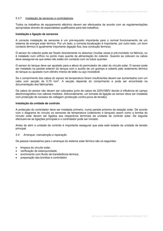 SOLAR TÉRMICO - MANUAL SOBRE TECNOLOGIAS, PROJECTO E INSTALAÇÃO
INSTALAÇÃO, COMISSIONAMENTO, MANUTENÇÃO E REPARAÇÃO 5.31
5.3.7 Instalação de sensores e controladores
Todos os trabalhos de equipamento eléctrico devem ser efectuados de acordo com as regulamentações
apropriadas através de especialistas qualificados para tais trabalhos.
Instalação e ligação de sensores
A correcta instalação de sensores é um pré-requisito importante para o normal funcionamento de um
sistema de energia solar térmico. Por um lado, a correcta localização é importante, por outro lado, um bom
contacto térmico é igualmente importante (ligação fixa, boa condução térmica).
O sensor do colector pode ser fixado directamente no absorsor (muitas vezes é pré-montado na fábrica), ou
é instalado num orifício no ponto mais quente da alimentação do colector. Quando se colocam os cabos
deve assegurar-se que estes não estão em contacto com os tubos quentes
O sensor do tanque deve ser ajustado para a altura do permutador de calor do circuito solar. O sensor pode
ser instalado na parede exterior do tanque com o auxílio de um grampo e coberto pelo isolamento térmico
do tanque ou ajustado num cilindro imerso de latão ou aço inoxidável.
Se o comprimento dos cabos do sensor de temperatura forem insuficientes devem ser aumentados com um
cabo com secção de 0,75 mm2
. A secção depende do comprimento e pode ser encontrada na
documentação dos fabricantes.
Os cabos do sensor não devem ser colocados junto de cabos de 220V/380V devido à influência do campo
electromagnético nos valores medidos. Adicionalmente, um tomada de ligação ao sensor deve ser instalada
com protecção de excesso de voltagem (protecção contra picos de tensão).
Instalação da unidade de controlo
A protecção do controlador deve ser instalada primeiro, numa parede próxima da estação solar. De acordo
com o diagrama do circuito os sensores de temperatura (colectores e tanques) assim como a bomba do
circuito solar devem ser ligados aos respectivos terminais da unidade de controlo solar. De seguida
efectuam-se as ligações principais e o controlador pode ser iniciado.
Antes de abrir a unidade de controlo é importante assegurar que esta está isolada da unidade de tensão
principal.
5.4 Arranque, manutenção e reparação
Os passos necessários para o arranque do sistema solar térmico são os seguintes:
limpeza do circuito solar;
verificação de estanquicidade;
enchimento com fluído de transferência térmica;
preparação das bombas e controlador.
 
