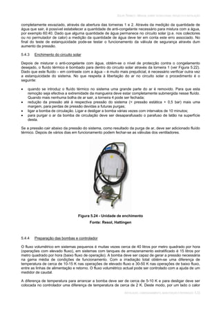 SOLAR TÉRMICO - MANUAL SOBRE TECNOLOGIAS, PROJECTO E INSTALAÇÃO
INSTALAÇÃO, COMISSIONAMENTO, MANUTENÇÃO E REPARAÇÃO 5.33
completamente esvaziado, através da abertura das torneiras 1 e 2. Através da medição da quantidade de
água que sair, é possível estabelecer a quantidade de anti-congelante necessário para mistura com a água,
por exemplo 60:40. Dado que alguma quantidade de água permanece no circuito solar (p.e. nos colectores
ou no permutador de calor) a medição da quantidade de água deve ter em conta este erro associado. No
final do teste de estanquicidade pode-se testar o funcionamento da válvula de segurança através dum
aumento da pressão.
5.4.3 Enchimento do circuito solar
Depois de misturar o anti-congelante com água, obtém-se o nível de protecção contra o congelamento
desejado, o fluído térmico é bombado para dentro do circuito solar através da torneira 1 (ver Figura 5.22).
Dado que este fluído – em contraste com a água – é muito mais prejudicial, é necessário verificar outra vez
a estanquicidade do sistema. No que respeita à libertação do ar no circuito solar o procedimento é o
seguinte:
quando se introduz o fluído térmico no sistema uma grande parte do ar é removido. Para que esta
remoção seja efectiva a extremidade da mangueira deve estar completamente submergida nesse fluído.
Quando mais nenhuma bolha de ar sair, a torneira 4 pode ser fechada;
redução da pressão até à respectiva pressão do sistema (= pressão estática + 0,5 bar) mais uma
margem, para perdas de pressão devidas a futuras purgas;
ligar a bomba de circulação. Ligar e desligar a bomba várias vezes com intervalos de 10 minutos;
para purgar o ar da bomba de circulação deve ser desaparafusado o parafuso de latão na superfície
desta.
Se a pressão cair abaixo da pressão do sistema, como resultado da purga de ar, deve ser adicionado fluído
térmico. Depois de vários dias em funcionamento podem fechar-se as válvulas dos ventiladores.
Figura 5.24 - Unidade de enchimento
Fonte: Resol, Hattingen
5.4.4 Preparação das bombas e controlador
O fluxo volumétrico em sistemas pequenos é muitas vezes cerca de 40 litros por metro quadrado por hora
(operações com elevado fluxo), em sistemas com tanques de armazenamento estratificado é 15 litros por
metro quadrado por hora (baixo fluxo de operação). A bomba deve ser capaz de gerar a pressão necessária
na gama média de condições de funcionamento. Com a irradiação total obtém-se uma diferença de
temperatura de cerca de 10-15 K nas operações de elevado fluxo e 30-50 K nas operações de baixo fluxo,
entre as linhas de alimentação e retorno. O fluxo volumétrico actual pode ser controlado com a ajuda de um
medidor de caudal.
A diferença de temperatura para arrancar a bomba deve ser de cerca de 5-10 K e para desligar deve ser
colocada no controlador uma diferença de temperatura de cerca de 2 K. Deste modo, por um lado o calor
 