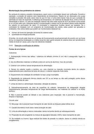 SOLAR TÉRMICO - MANUAL SOBRE TECNOLOGIAS, PROJECTO E INSTALAÇÃO
INSTALAÇÃO, COMISSIONAMENTO, MANUTENÇÃO E REPARAÇÃO 5.35
Monitorização dos parâmetros do sistema
As variáveis do sistema, pressão e temperatura, assim como o controlador devem ser verificados. Durante a
operação, a pressão do sistema varia dependendo da temperatura. Depois de ser efectuada uma purga
completa a pressão não pode variar mais do que 0,3 bar e nunca deve baixar mais do que a pressão de
admissão do Vaso de expansão. A diferença de temperatura, em sistemas de elevado fluxo, entre a linha de
alimentação e retorno, no caso de irradiação máxima não deve estar acima de 20 k (se estiver acima existe
ar no circuito solar que o bloqueia devido a contaminação) e abaixo de 5k (se estiver abaixo existe depósito
de calcário no permutador de calor). O controlador e respectivas funções devem ser testados. Se o
controlador foi instalado com um programa de monitorização dos dados, estes podem ser gravados e
analisados. Dos vários dados que podem ser monitorizados destacam-se:
número de horas de operação da bomba do sistema solar;
quantidade de energia produzida.
A bomba do circuito solar deve ter um tempo de funcionamento anual aproximado de acordo com as horas
de luz na respectiva localização e a média anual de calor ganho através do sistema deve ser semelhante à
média do local em causa, para o tipo de colectores instalado.
5.4.6 Detecção e rectificação de defeitos
Fontes de erro típicas
Colectores
1. Sobreposição mínima das telhas / cobertura do telhado (mínimo 8 cm) não é assegurada: fugas no
telhado.
2. Uso de diferentes materiais no telhado (cobre em acima de alumínio): risco de corrosão.
3. Colector com sombra: baixas temperaturas de alimentação.
4. Sensor do colector sujeito a sombra, p.e. uma chaminé ou inserção incorrecta dentro do colector
(especialmente para colectores de tubos de vácuo): o colector responde muito tarde.
5. Esquecimento de instalação de ventilador no topo: purga incompleta.
6. Degradação do isolamento térmico devido aos UV ou ao tempo ou não está protegido contra danos
mecânicos: perdas de calor.
7. Linhas de retorno e alimentação misturadas: vibração do sistema.
8. Sobredimensionamento da área da superfície do colector: temperatura de estagnação atingida
frequentemente (elevadas temperaturas de carga desnecessárias, nos materiais do colector e no fluído
térmico).
9. Não é possível aceder ao telhado e aos colectores para inspecção: não é possível a manutenção,
limpeza e reparação.
Circuito solar
10. Má purga: não é possível haver transporte de calor devido ao bloqueio pelas bolhas de ar.
11. Caudal volumétrico muito baixo: baixa produção de calor.
12. Linha de alimentação e retorno misturadas: danos na bomba devido ao sobreaquecimento.
13. Proporção de anti-congelante na mistura de água/glicol elevada (>50%): baixo transporte de calor.
14. Se instalado no Inverno: água residual dos testes de pressão no colector, danos no colector devido ao
congelamento.
 
