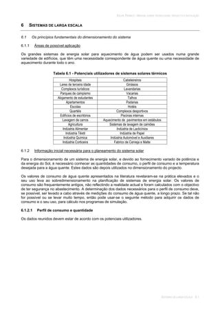 SOLAR TÉRMICO - MANUAL SOBRE TECNOLOGIAS, PROJECTO E INSTALAÇÃO
SISTEMAS DE LARGA ESCALA 6.1
6 SISTEMAS DE LARGA ESCALA
6.1 Os princípios fundamentais do dimensionamento do sistema
6.1.1 Áreas de possível aplicação
Os grandes sistemas de energia solar para aquecimento de água podem ser usados numa grande
variedade de edifícios, que têm uma necessidade correspondente de água quente ou uma necessidade de
aquecimento durante todo o ano.
Tabela 6.1 - Potenciais utilizadores de sistemas solares térmicos
Hospitais Cabeleireiros
Lares de terceira idade Ginásios
Complexos turísticos Lavandarias
Parques de campismo Vacarias
Alojamento de estudantes Talhos
Apartamentos Padarias
Escolas Hotéis
Quartéis Complexos desportivos
Edifícios de escritórios Piscinas internas
Lavagem de carros Aquecimento de pavimentos em estábulos
Agricultura Sistemas de lavagem de camiões
Indústria Alimentar Indústria de Lacticínios
Indústria Têxtil Indústria de Papel
Indústria Química Indústria Automóvel e Auxiliares
Indústria Corticeira Fabrico de Cerveja e Malte
6.1.2 Informação inicial necessária para o planeamento do sistema solar
Para o dimensionamento de um sistema de energia solar, e devido ao fornecimento variado de potência e
da energia do Sol, é necessário conhecer as quantidades de consumo, o perfil de consumo e a temperatura
desejada para a água quente. Estes dados são depois utilizados no dimensionamento do projecto.
Os valores de consumo de água quente apresentados na literatura revelaram-se na prática elevados e o
seu uso leva ao sobredimensionamento na planificação de sistemas de energia solar. Os valores de
consumo são frequentemente antigos, não reflectindo a realidade actual e foram calculados com o objectivo
de ter segurança no abastecimento. A determinação dos dados necessários para o perfil de consumo deve,
se possível, ser levado a cabo através de medições do consumo de água quente, a longo prazo. Se tal não
for possível ou se levar muito tempo, então pode usar-se o seguinte método para adquirir os dados de
consumo e o seu uso, para cálculo nos programas de simulação.
6.1.2.1 Perfil de consumo e quantidade
Os dados reunidos devem estar de acordo com os potenciais utilizadores.
 