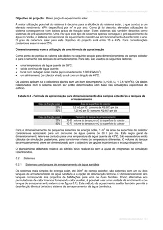 SOLAR TÉRMICO - MANUAL SOBRE TECNOLOGIAS, PROJECTO E INSTALAÇÃO
SISTEMAS DE LARGA ESCALA 6.4
Objectivo do projecto: Baixo preço do aquecimento solar
A maior utilização possível do sistema é decisiva para a eficiência do sistema solar, o que conduz a um
elevado rendimento kWh (específico) por m2
e por ano. Como já foi descrito, elevadas utilizações do
sistema conseguem-se com baixos graus de fracção solar. Estes sistemas são também descritos como
sistemas de pré-aquecimento. Uma vez que este tipo de sistemas apenas consegue o pré-aquecimento da
água no Verão, o sistema convencional de aquecimento mantém-se em funcionamento durante todo o ano.
O grau de cobertura solar para este objectivo do projecto está entre 10 e 45%. Para considerações
posteriores assumir-se-á 25%.
Dimensionamento com a utilização de uma fórmula de aproximação
Como ponto de partida os valores são dados na seguinte secção para dimensionamento do campo colector
e para o tamanho dos tanques de armazenamento. Para isto, são usados os seguintes factores:
uma temperatura de água quente de 60ºC;
saída contínua de água quente;
local com radiação solar média (aproximadamente 1.000 kWh/m2
);
um alinhamento do colector virado a sul com um ângulo de 40ºC.
Os valores aplicam-se a colectores planos com um bom desempenho ( 0=0,8, UL < 3,5 W/m2
K). Os dados
relacionados com o sistema devem ser então determinados com base nas simulações específicas do
edifício.
Tabela 6.3 - Fórmula de aproximação para dimensionamento dos campos colectores e tanques de
armazenamento
Grau de fracção solar Área de superfície do colector
25% 0,5 m2 por 50 l consumo de AQ (60º) por dia
50% 1,25 m2 por 50 l consumo AQ (60º) por dia
Grau de fracção solar Tamanho do tanque de armazenamento
25% 30-50 l volume do tanque por m2 da superfície do colector
50% 50-70 l volume do tanque por m2 da superfície do colector
Para o dimensionamento de pequenos sistemas de energia solar, 1 m2
da área da superfície do colector
considera-se apropriado para um consumo de água quente de 50 l por dia. Esta regra geral de
dimensionamento refere-se contudo para uma temperatura de água quente de 45ºC. São necessários então
cálculos de simulação posteriores, para transformar níveis de temperatura diferentes. O volume do tanque
de armazenamento deve ser dimensionado com o objectivo de opções económicas e espaço disponível.
O planeamento detalhado relativo ao edifício deve realizar-se com a ajuda de programas de simulação
reconhecidos.
6.2 Sistemas
6.2.1 Sistemas com tanques de armazenamento de água sanitária
Os sistemas mais simples de energia solar, até 30m2
de campo colector, são sistemas com um ou dois
tanques de armazenamento de água sanitária e a opção de desinfecção térmica. O dimensionamento dos
tanques corresponde aos projectos de habitações para uma ou duas famílias. Como alternativa aos
permutadores de calor imersos fornecendo calor auxiliar, é possível usar uma unidade de enchimento com
tanque de armazenamento externo (ver figura 6.1). Este método de aquecimento auxiliar também permite a
desinfecção térmica de todo o sistema de armazenamento de água doméstica.
 