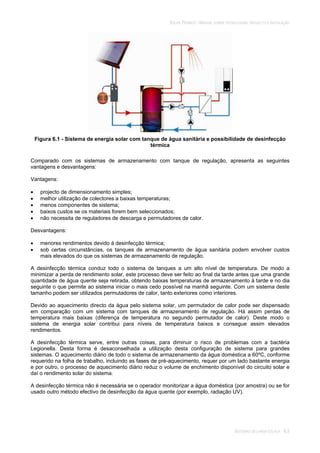 SOLAR TÉRMICO - MANUAL SOBRE TECNOLOGIAS, PROJECTO E INSTALAÇÃO
SISTEMAS DE LARGA ESCALA 6.5
Figura 6.1 - Sistema de energia solar com tanque de água sanitária e possibilidade de desinfecção
térmica
Comparado com os sistemas de armazenamento com tanque de regulação, apresenta as seguintes
vantagens e desvantagens:
Vantagens:
projecto de dimensionamento simples;
melhor utilização de colectores a baixas temperaturas;
menos componentes de sistema;
baixos custos se os materiais forem bem seleccionados;
não necessita de reguladores de descarga e permutadores de calor.
Desvantagens:
menores rendimentos devido à desinfecção térmica;
sob certas circunstâncias, os tanques de armazenamento de água sanitária podem envolver custos
mais elevados do que os sistemas de armazenamento de regulação.
A desinfecção térmica conduz todo o sistema de tanques a um alto nível de temperatura. De modo a
minimizar a perda de rendimento solar, este processo deve ser feito ao final da tarde antes que uma grande
quantidade de água quente seja retirada, obtendo baixas temperaturas de armazenamento à tarde e no dia
seguinte o que permite ao sistema iniciar o mais cedo possível na manhã seguinte. Com um sistema deste
tamanho podem ser utilizados permutadores de calor, tanto exteriores como interiores.
Devido ao aquecimento directo da água pelo sistema solar, um permutador de calor pode ser dispensado
em comparação com um sistema com tanques de armazenamento de regulação. Há assim perdas de
temperatura mais baixas (diferença de temperatura no segundo permutador de calor). Deste modo o
sistema de energia solar contribui para níveis de temperatura baixos e consegue assim elevados
rendimentos.
A desinfecção térmica serve, entre outras coisas, para diminuir o risco de problemas com a bactéria
Legionella. Desta forma é desaconselhada a utilização desta configuração de sistema para grandes
sistemas. O aquecimento diário de todo o sistema de armazenamento da água doméstica a 60ºC, conforme
requerido na folha de trabalho, incluindo as fases de pré-aquecimento, requer por um lado bastante energia
e por outro, o processo de aquecimento diário reduz o volume de enchimento disponível do circuito solar e
daí o rendimento solar do sistema.
A desinfecção térmica não é necessária se o operador monitorizar a água doméstica (por amostra) ou se for
usado outro método efectivo de desinfecção da água quente (por exemplo, radiação UV).
 