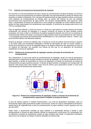 SOLAR TÉRMICO - MANUAL SOBRE TECNOLOGIAS, PROJECTO E INSTALAÇÃO
SISTEMAS DE LARGA ESCALA 6.6
6.2.2 Sistemas com tanque(s) de armazenamento de regulação
Um aumento no nível de temperatura de todo o tanque de armazenamento de água doméstica, por forma a
minimizar os riscos de aparecimento da bactéria Legionella, leva automaticamente a perdas de energia mais
elevadas no sistema considerado. Com tanques de armazenamento de água sanitária maiores, que servem
como sistemas de armazenamento de energia solar, as perdas são maiores do que nos sistemas
convencionais para aquecimento de água quente com tanques correspondentes mais pequenos. Além
disso, o aquecimento do tanque de energia leva a uma redução na utilização do circuito colector devido às
perdas de calor relacionadas com temperaturas mais elevadas. O rendimento de energia pode diminuir em
15% em condições limite.
Para os seguintes sistemas, o ponto em comum, é o facto de o calor ganho no circuito colector ser primeiro
armazenado nos tanques de regulação e é apenas conduzido ao tanque de água sanitária quando
necessário. De modo a obter um rendimento de sistema igualmente elevado, tal como com os sistemas de
armazenamento directo de energia, nos tanques de água sanitária usam-se permutadores de calor externos
- com excepção dos tanques de armazenamento estratificados (e o seu enchimento interno) – sendo o tipo
de enchimento idêntico nos diferentes sistemas.
Quando se alcança o mínimo de radiação solar, a bomba do circuito do colector arranca primeiro e aquece-
o. Se existir então uma temperatura adequada à entrada do permutador de calor do circuito colector, a
bomba de enchimento do circuito de regulação liga-se e os tanques respectivos são aquecidos por meio de
um sistema de interruptor, por exemplo uma válvula de três vias ou um dispositivo de enchimento
estratificado no tanque de regulação.
6.2.2.1 Sistemas de armazenamento de regulação usando o princípio do enchimento do
armazenamento
Se a temperatura, na zona mais quente do armazenamento de regulação, atingir um nível de temperatura
adequado para o aquecimento da água sanitária no tanque de regulação, ou se este for arrefecido devido à
água retirada, a bomba de enchimento do circuito de regulação e a bomba de enchimento do tanque de
armazenamento de água sanitária arrancam. O tanque de água sanitária é carregado com energia solar. Se
possível, este tanque deve estar dividido numa zona de reserva para aquecimento auxiliar e numa zona
(mais baixa) para enchimento pelo sistema solar.
Figura 6.2 - Sistema de armazenamento de regulação usando o princípio do enchimento do
armazenamento, aquecimento completo no tanque de reserva
A zona de espera superior é mantida continuamente a um nível de temperatura necessário, para um
fornecimento seguro pelo aquecimento auxiliar convencional. Tendo em conta a necessidade de minimizar o
aparecimento da Legionella toda a área de armazenamento de água sanitária é assim aquecida uma vez
por dia a 60ºC.
Deste modo, o aquecimento completo da água sanitária e a desinfecção térmica é levada a cabo
exclusivamente no tanque de água sanitária, através do aquecimento convencional. Em comparação com
os diferentes conceitos de aquecimento auxiliar da água sanitária para atingir a temperatura necessária,
este provou ser vantajoso em relação à máxima utilização do sistema solar.
 