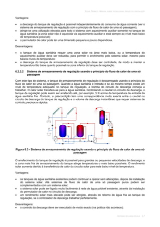 SOLAR TÉRMICO - MANUAL SOBRE TECNOLOGIAS, PROJECTO E INSTALAÇÃO
SISTEMAS DE LARGA ESCALA 6.7
Vantagens:
a descarga do tanque de regulação é possível independentemente do consumo de água corrente (ver o
sistema de armazenamento de regulação com o princípio de fluxo de calor de uma só passagem);
atinge-se uma utilização elevada para todo o sistema com aquecimento auxiliar somente no tanque de
água sanitária (a zona solar não é aquecida via aquecimento auxiliar e está sempre ao nível mais baixo
de temperatura possível);
o permutador de calor pode ter uma dimensão pequena e pouco dispendiosa.
Desvantagens:
o tanque de água sanitária requer uma zona solar na área mais baixa, ou a temperatura do
aquecimento auxiliar deve ser reduzida, para permitir o enchimento pelo sistema solar, mesmo para
baixos níveis de temperatura;
a descarga do tanque de armazenamento de regulação deve ser controlada, de modo a manter a
temperatura tão baixa quanto possível na zona inferior do tanque de regulação.
6.2.2.2 Sistema de armazenamento de regulação usando o princípio do fluxo de calor de uma só
passagem
Com este tipo de sistema, o tanque de armazenamento de regulação é descarregado usando o princípio do
fluxo de calor de uma só passagem. Quando a água sanitária é retirada e se ao mesmo tempo existe um
nível de temperatura adequado no tanque de regulação, a bomba do circuito de descarga começa a
trabalhar. O calor solar transfere-se para a água sanitária. Controlando o caudal no circuito de descarga, o
tanque de regulação pode assim ser arrefecido até, por exemplo, 5 K acima da temperatura de entrada da
água sanitária fria. Contudo, a pré-condição tem uma correspondência muito exacta entre o caudal no
circuito de descarga do tanque de regulação e o volume de descarga instantâneo que requer sistemas de
controlo precisos e rápidos.
Figura 6.3 - Sistema de armazenamento de regulação usando o princípio do fluxo de calor de uma só
passagem
O arrefecimento do tanque de regulação é possível para grandes ou pequenas velocidades de descarga, e
a zona mais fria de armazenamento do tanque atinge temperaturas o mais baixo possíveis. O rendimento
solar aumenta devido à transferência de calor do circuito solar para este baixo nível de temperatura.
Vantagens:
os tanques de água sanitária existentes podem continuar a operar sem alterações, depois da instalação
do sistema solar. Até sistemas de fluxo de calor de uma só passagem puros podem ser
complementados com um sistema solar;
o sistema solar pode ser ligado muito facilmente à rede de água potável existente, através da instalação
do permutador de calor no circuito de descarga;
um rendimento solar mais elevado pode ser atingido, através do retorno de água fria ao tanque de
regulação, se o controlador de descarga trabalhar perfeitamente.
Desvantagens:
o controlo da descarga deve ser executado de modo exacto (na prática não acontece);
 