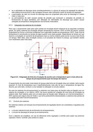 SOLAR TÉRMICO - MANUAL SOBRE TECNOLOGIAS, PROJECTO E INSTALAÇÃO
SISTEMAS DE LARGA ESCALA 6.8
se a velocidade de descarga variar consideravelmente e o volume do tanque de regulação for elevado,
este sistema torna-se lento e não consegue fornecer calor suficiente a partir do tanque de regulação;
o permutador de calor do circuito de descarga deve ser projectado para picos de descarga e é assim
maior e mais caro;
os permutadores de calor causam perdas de pressão que conduzem a variações de pressão no
fornecimento de água doméstica com alteração de velocidades de descarga que podem causar
variações de temperatura desagradáveis nas torneiras misturadors.
6.2.3 Integração dos sistemas de circulação
Para usar o aquecimento solar para cobrir perdas de circulação devem observar-se as seguintes condições
gerais. Em geral, sistemas de circulação atingem temperaturas mínimas >35ºC na linha de retorno; quando
projectados por forma a minimizar problemas com Legionella mantêm-se temperaturas >55ºC. Este nível de
temperatura é reconduzido ao tanque de água quente numa dada posição. Dependendo do tempo em que
decorre a circulação um aumento de temperatura mais ou menos violento pode ocorrer na zona mais fria de
um tanque. Além disto, esta circulação conduz a um processo de mistura no tanque, que também resulta
num rendimento solar mais baixo.
Figura 6.4 - Integração da linha de circulação de acordo com a temperatura quer à meia altura do
tanque de pré-aquecimento quer do tanque de reserva
O aquecimento da zona solar (mais baixa) do tanque pela linha de circulação deve ser evitado, tanto quanto
possível. O nível de temperatura que é significativamente mais alto do que a temperatura da água fria,
deveria, por outro lado, conduzir a uma redução na utilização no circuito colector.
No caso de sistemas de pré-aquecimento ou sistemas com baixo grau de fracção solar em ligação com um
sistema de circulação, e um retorno >55ºC, faz pouco sentido ter a ligação de uma linha de circulação ao
sistema solar. Num sistema solar com um baixo grau de fracção solar, atinge-se um nível de temperatura >
55ºC apenas para alguns dias de Verão o que torna praticamente desnecessária a cobertura das perdas de
circulação para este nível de temperatura.
6.3 Controlo dos sistemas
Em sistemas solares com tanques de armazenamento de regulação devem ser controlados e regulados dois
sistemas:
o circuito colector/circuito de enchimento do armazenamento;
o circuito de descarga do tanque de armazenamento.
Com o objectivo de simplificar, em vez de diferenciar entre regulação e controlo será usado nos próximos
capítulos o termo “controlo” para ambos os casos.
 