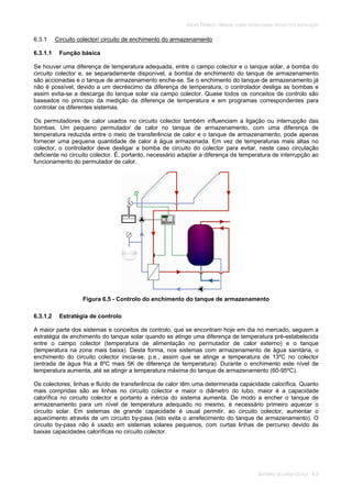SOLAR TÉRMICO - MANUAL SOBRE TECNOLOGIAS, PROJECTO E INSTALAÇÃO
SISTEMAS DE LARGA ESCALA 6.9
6.3.1 Circuito colector/ circuito de enchimento do armazenamento
6.3.1.1 Função básica
Se houver uma diferença de temperatura adequada, entre o campo colector e o tanque solar, a bomba do
circuito colector e, se separadamente disponível, a bomba de enchimento do tanque de armazenamento
são accionadas e o tanque de armazenamento enche-se. Se o enchimento do tanque de armazenamento já
não é possível, devido a um decréscimo da diferença de temperatura, o controlador desliga as bombas e
assim evita-se a descarga do tanque solar via campo colector. Quase todos os conceitos de controlo são
baseados no princípio da medição da diferença de temperatura e em programas correspondentes para
controlar os diferentes sistemas.
Os permutadores de calor usados no circuito colector também influenciam a ligação ou interrupção das
bombas. Um pequeno permutador de calor no tanque de armazenamento, com uma diferença de
temperatura reduzida entre o meio de transferência de calor e o tanque de armazenamento, pode apenas
fornecer uma pequena quantidade de calor à água armazenada. Em vez de temperaturas mais altas no
colector, o controlador deve desligar a bomba de circuito do colector para evitar, neste caso circulação
deficiente no circuito colector. É, portanto, necessário adaptar a diferença de temperatura de interrupção ao
funcionamento do permutador de calor.
Figura 6.5 - Controlo do enchimento do tanque de armazenamento
6.3.1.2 Estratégia de controlo
A maior parte dos sistemas e conceitos de controlo, que se encontram hoje em dia no mercado, seguem a
estratégia de enchimento do tanque solar quando se atinge uma diferença de temperatura pré-estabelecida
entre o campo colector (temperatura de alimentação no permutador de calor externo) e o tanque
(temperatura na zona mais baixa). Desta forma, nos sistemas com armazenamento de água sanitária, o
enchimento do circuito colector inicia-se, p.e., assim que se atinge a temperatura de 13ºC no colector
(entrada de água fria a 8ºC mais 5K de diferença de temperatura). Durante o enchimento este nível de
temperatura aumenta, até se atingir a temperatura máxima do tanque de armazenamento (60-95ºC).
Os colectores, linhas e fluído de transferência de calor têm uma determinada capacidade calorífica. Quanto
mais compridas são as linhas no circuito colector e maior o diâmetro do tubo, maior é a capacidade
calorífica no circuito colector e portanto a inércia do sistema aumenta. De modo a encher o tanque de
armazenamento para um nível de temperatura adequado no mesmo, é necessário primeiro aquecer o
circuito solar. Em sistemas de grande capacidade é usual permitir, ao circuito colector, aumentar o
aquecimento através de um circuito by-pass (isto evita o arrefecimento do tanque de armazenamento). O
circuito by-pass não é usado em sistemas solares pequenos, com curtas linhas de percurso devido às
baixas capacidades caloríficas no circuito colector.
 