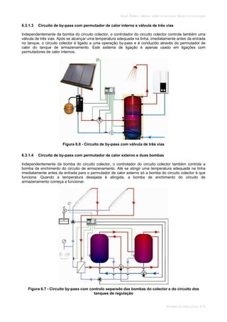 SOLAR TÉRMICO - MANUAL SOBRE TECNOLOGIAS, PROJECTO E INSTALAÇÃO
SISTEMAS DE LARGA ESCALA 6.10
6.3.1.3 Circuito de by-pass com permutador de calor interno e válvula de três vias
Independentemente da bomba do circuito colector, o controlador do circuito colector controla também uma
válvula de três vias. Após se alcançar uma temperatura adequada na linha, imediatamente antes da entrada
no tanque, o circuito colector é ligado a uma operação by-pass e é conduzido através do permutador de
calor do tanque de armazenamento. Este sistema de ligação é apenas usado em ligações com
permutadores de calor internos.
Figura 6.6 - Circuito de by-pass com válvula de três vias
6.3.1.4 Circuito de by-pass com permutador de calor externo e duas bombas
Independentemente da bomba do circuito colector, o controlador do circuito colector também controla a
bomba de enchimento do circuito de armazenamento. Até se atingir uma temperatura adequada na linha
imediatamente antes da entrada para o permutador de calor externo só a bomba do circuito colector é que
funciona. Quando a temperatura desejada é atingida, a bomba de enchimento do circuito de
armazenamento começa a funcionar.
Figura 6.7 - Circuito by-pass com controlo separado das bombas do colector e do circuito dos
tanques de regulação
 