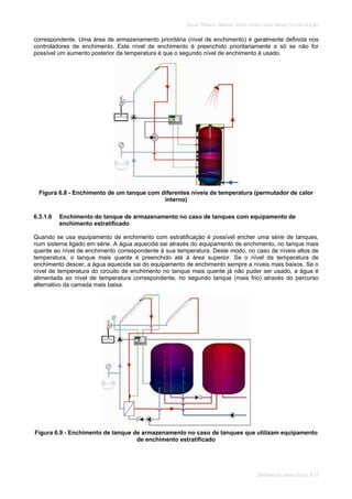 SOLAR TÉRMICO - MANUAL SOBRE TECNOLOGIAS, PROJECTO E INSTALAÇÃO
SISTEMAS DE LARGA ESCALA 6.12
correspondente. Uma área de armazenamento prioritária (nível de enchimento) é geralmente definida nos
controladores de enchimento. Este nível de enchimento é preenchido prioritariamente e só se não for
possível um aumento posterior da temperatura é que o segundo nível de enchimento é usado.
Figura 6.8 - Enchimento de um tanque com diferentes níveis de temperatura (permutador de calor
interno)
6.3.1.6 Enchimento do tanque de armazenamento no caso de tanques com equipamento de
enchimento estratificado
Quando se usa equipamento de enchimento com estratificação é possível encher uma série de tanques,
num sistema ligado em série. A água aquecida sai através do equipamento de enchimento, no tanque mais
quente ao nível de enchimento correspondente à sua temperatura. Deste modo, no caso de níveis altos de
temperatura, o tanque mais quente é preenchido até à área superior. Se o nível da temperatura de
enchimento descer, a água aquecida sai do equipamento de enchimento sempre a níveis mais baixos. Se o
nível de temperatura do circuito de enchimento no tanque mais quente já não puder ser usado, a água é
alimentada ao nível de temperatura correspondente, no segundo tanque (mais frio) através do percurso
alternativo da camada mais baixa.
Figura 6.9 - Enchimento de tanque de armazenamento no caso de tanques que utilizam equipamento
de enchimento estratificado
 