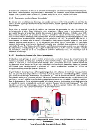 SOLAR TÉRMICO - MANUAL SOBRE TECNOLOGIAS, PROJECTO E INSTALAÇÃO
SISTEMAS DE LARGA ESCALA 6.13
O sistema de enchimento do tanque de armazenamento requer um controlador especialmente adequado.
Este mede a temperatura no tanque mais frio, o enchimento dos diferentes níveis faz-se automaticamente
através do equipamento de enchimento por camadas sem o uso de outras válvulas ou bombas.
6.3.2 Descarga do circuito do tanque de regulação
De acordo com a estratégia de descarga, são usados correspondentemente conceitos de controlo, de
acordo, ou com o princípio de enchimento do armazenamento, ou com o princípio do fluxo de calor de uma
só passagem.
Para evitar a possível formação de calcário na descarga do permutador de calor do sistema de
armazenamento e além disso estabelecer uma temperatura máxima para o dimensionamento do
permutador de calor, a temperatura à saída da descarga do permutador de calor é limitada, p.e., a 55ºC.
Isto passa-se, através de um processo de mistura, à entrada da válvula de mistura ou através de um
misturador na linha de retorno do permutador de calor. A válvula termostática de mistura é programada para
a temperatura de entrada máxima desejada para o permutador de calor. A válvula de três vias ou o
misturador de três vias na linha de retorno é controlada por meio de um controlador de valores fixos ou no
caso de sistemas mais pequenos, por um termostato com sensor remoto. A exactidão do controlador
depende do tempo de funcionamento da válvula/misturador e da velocidade do processamento do sinal no
controlador de valor fixo. No caso de sistemas com controladores de descarga para controlar o princípio de
fluxo de calor de uma só passagem, que reagem muito rapidamente, é muitas vezes dispensada a restrição
de alimentação, uma vez que a sua velocidade de controlo é demasiado baixa, em comparação com a
regulação de descarga.
6.3.2.1 Princípio do fluxo de calor de uma só passagem
O objectivo deste princípio é obter o melhor arrefecimento possível do tanque de armazenamento de
regulação, durante a descarga ou o aumento de temperatura máximo na água sanitária. Para se atingirem
ambos os objectivos, o caudal do circuito de descarga deve corresponder ao caudal (variável) do lado da
água sanitária. Isto é feito por actuação cíclica da bomba (ou controlando a velocidade). Na secção seguinte
discutir-se-á mais detalhadamente o objectivo do “melhor arrefecimento possível do tanque de
armazenamento de regulação” durante a descarga.
O controlador de descarga mede a diferença de temperatura entre o tanque de regulação (mais quente) no
topo e a água fria. Se o tanque intermédio estiver 2-5K mais quente do que a entrada da água fria, a bomba
para o circuito de descarga deste tanque é accionada a, p.e., 10% do seu caudal nominal. Deste modo, é
ultrapassada a inércia do circuito de descarga e é atingida uma temperatura adequada no descarregador do
permutador de calor, para uso imediato, nas torneiras de água quente. O controlador monitoriza o caudal do
lado da água sanitária. Se se registar um caudal, a bomba de descarga do tanque de regulação é accionada
e o caudal da mesma é regulado de acordo com o critério “fluxo de retorno mais frio possível”. Para este
objectivo, com a bomba de descarga a trabalhar, a diferença de temperatura é medida entre a temperatura
de entrada da água fria e a temperatura de saída do caudal de retorno.
Figura 6.10 - Descarga do tanque de regulação de acordo com o princípio de fluxo de calor de uma
só passagem
Fonte: Wagner & Co Solartechnik, GmbH, Cölbe
 