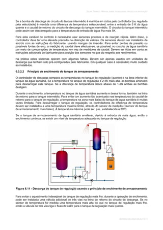 SOLAR TÉRMICO - MANUAL SOBRE TECNOLOGIAS, PROJECTO E INSTALAÇÃO
SISTEMAS DE LARGA ESCALA 6.14
Se a bomba de descarga do circuito do tanque intermédio é mantida em ciclos pelo controlador (ou regulada
pela velocidade) é mantida uma diferença de temperatura seleccionável, entre a entrada de 5 K da água
quente e o caudal de retorno do circuito de descarga do tanque intermédio. O circuito do tanque intermédio
pode assim ser descarregado para a temperatura de entrada de água fria mais 5K.
Para esta variável de controlo é necessário usar sensores precisos e de reacção rápida. Além disso, o
controlador deve ter uma elevada precisão na obtenção de valores. Os sensores devem ser instalados de
acordo com as instruções do fabricante, usando mangas de imersão. Para evitar perdas de pressão ou
possíveis fontes de erro, a medição do caudal deve efectuar-se, se possível, no circuito de água sanitária
por meio de comparações de temperatura, em vez de medidores de caudal. Devem ser tidas em conta as
instruções adicionais do fabricante para posição dos sensores no que diz respeito aos rendimentos.
Na prática estes sistemas operam com algumas falhas. Devem ser apenas usados em unidades de
descarga que tenham sido pré-configuradas pelo fabricante. Em qualquer caso é necessário muito cuidado
ao instalá-los.
6.3.2.2 Princípio de enchimento do tanque de armazenamento
O controlador de descarga compara as temperaturas no tanque de regulação (quente) e na área inferior do
tanque da água sanitária. Se a temperatura no tanque de regulação é 2-5K mais alta, as bombas arrancam
para descarregar este tanque. Se a diferença de temperatura desce abaixo de 1-2K ambas as bombas
desligam.
Durante o enchimento, a temperatura no tanque de água sanitária aumenta e dessa forma, também na linha
de retorno para o tanque intermédio. Para evitar um aumento tão acentuado nas temperaturas do caudal de
retorno para o tanque de regulação, a temperatura na zona mais baixa do tanque de água sanitária é muitas
vezes limitada. Para descarregar o tanque de regulação, os controladores de diferença de temperatura
devem ser instalados a uma temperatura máxima limite, através do sensor de medição (=sensor do tanque
de armazenamento mais baixo). A temperatura máxima pode ser, p.e., estabelecida a 30ºC.
Se o tanque de armazenamento de água sanitária arrefecer, devido à retirada de mais água, então o
enchimento continua, se existir um nível de temperatura adequada no tanque de regulação.
Figura 6.11 - Descarga do tanque de regulação usando o princípio de enchimento de armazenamento
Para evitar o aquecimento indesejável do tanque de regulação mais frio, durante a operação de enchimento,
pode ser instalada uma válvula adicional de três vias na linha de retorno do circuito de descarga. Se no
sensor de temperatura for medida uma temperatura mais alta do que no tanque de regulação mais frio,
então a válvula de três vias liga o fluxo de calor para o tanque de regulação mais quente.
 