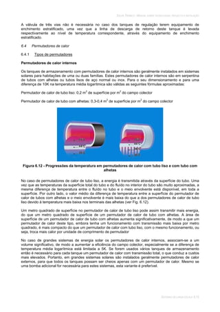 SOLAR TÉRMICO - MANUAL SOBRE TECNOLOGIAS, PROJECTO E INSTALAÇÃO
SISTEMAS DE LARGA ESCALA 6.15
A válvula de três vias não é necessária no caso dos tanques de regulação terem equipamento de
enchimento estratificado, uma vez que a linha de descarga de retorno deste tanque é levada
respectivamente ao nível de temperatura correspondente, através do equipamento de enchimento
estratificado.
6.4 Permutadores de calor
6.4.1 Tipos de permutadores
Permutadores de calor internos
Os tanques de armazenamento com permutadores de calor internos são geralmente instalados em sistemas
solares para habitações de uma ou duas famílias. Estes permutadores de calor internos são em serpentina
de tubos com alhetas ou tubos lisos de aço normal ou inox. Para o seu dimensionamento e para uma
diferença de 10K na temperatura média logarítmica são válidas as seguintes fórmulas aproximadas:
Permutador de calor de tubo liso: 0,2 m2
de superfície por m2
do campo colector
Permutador de calor de tubo com alhetas: 0,3-0,4 m2
de superfície por m2
do campo colector
Figura 6.12 - Progressões da temperatura em permutadores de calor com tubo liso e com tubo com
alhetas
No caso de permutadores de calor de tubo liso, a energia é transmitida através da superfície do tubo. Uma
vez que as temperaturas da superfície total do tubo e do fluído no interior do tubo são muito aproximadas, a
mesma diferença de temperatura entre o fluído no tubo e o meio envolvente está disponível, em toda a
superfície. Por outro lado, o valor médio da diferença de temperatura entre a superfície do permutador de
calor de tubos com alhetas e o meio envolvente é mais baixa do que a dos permutadores de calor de tubo
liso devido à temperatura mais baixa nos terminais das alhetas (ver Fig. 6.12).
Um metro quadrado de superfície no permutador de calor de tubo liso pode assim transmitir mais energia,
do que um metro quadrado de superfície de um permutador de calor de tubo com alhetas. A área de
superfície de um permutador de calor de tubo com alhetas aumenta significativamente, de modo a que um
permutador de calor deste tipo, embora tenha um funcionamento com transmissão mais baixa por metro
quadrado, é mais compacto do que um permutador de calor com tubo liso, com o mesmo funcionamento, ou
seja, troca mais calor por unidade de comprimento de permutador
No caso de grandes sistemas de energia solar os permutadores de calor internos, associam-se a um
volume significativo, de modo a aumentar a eficiência do campo colector, especialmente se a diferença de
temperatura média logarítmica está limitada a 5K. Se forem usados vários tanques de armazenamento
então é necessário para cada tanque um permutador de calor com transmissão total, o que conduz a custos
mais elevados. Portanto, em grandes sistemas solares são instalados geralmente permutadores de calor
externos, para que todos os tanques possam ser cheios apenas com um permutador de calor. Mesmo se
uma bomba adicional for necessária para estes sistemas, esta variante é preferível.
 