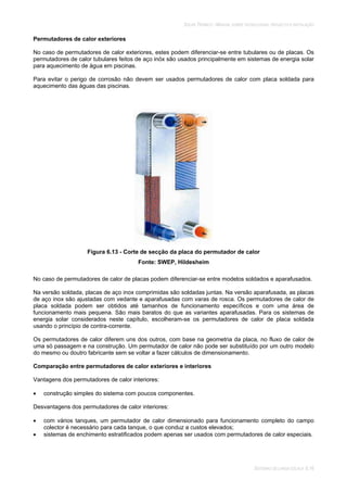 SOLAR TÉRMICO - MANUAL SOBRE TECNOLOGIAS, PROJECTO E INSTALAÇÃO
SISTEMAS DE LARGA ESCALA 6.16
Permutadores de calor exteriores
No caso de permutadores de calor exteriores, estes podem diferenciar-se entre tubulares ou de placas. Os
permutadores de calor tubulares feitos de aço inóx são usados principalmente em sistemas de energia solar
para aquecimento de água em piscinas.
Para evitar o perigo de corrosão não devem ser usados permutadores de calor com placa soldada para
aquecimento das águas das piscinas.
Figura 6.13 - Corte de secção da placa do permutador de calor
Fonte: SWEP, Hildesheim
No caso de permutadores de calor de placas podem diferenciar-se entre modelos soldados e aparafusados.
Na versão soldada, placas de aço inox comprimidas são soldadas juntas. Na versão aparafusada, as placas
de aço inox são ajustadas com vedante e aparafusadas com varas de rosca. Os permutadores de calor de
placa soldada podem ser obtidos até tamanhos de funcionamento específicos e com uma área de
funcionamento mais pequena. São mais baratos do que as variantes aparafusadas. Para os sistemas de
energia solar considerados neste capítulo, escolheram-se os permutadores de calor de placa soldada
usando o princípio de contra-corrente.
Os permutadores de calor diferem uns dos outros, com base na geometria da placa, no fluxo de calor de
uma só passagem e na construção. Um permutador de calor não pode ser substituído por um outro modelo
do mesmo ou doutro fabricante sem se voltar a fazer cálculos de dimensionamento.
Comparação entre permutadores de calor exteriores e interiores
Vantagens dos permutadores de calor interiores:
construção simples do sistema com poucos componentes.
Desvantagens dos permutadores de calor interiores:
com vários tanques, um permutador de calor dimensionado para funcionamento completo do campo
colector é necessário para cada tanque, o que conduz a custos elevados;
sistemas de enchimento estratificados podem apenas ser usados com permutadores de calor especiais.
 