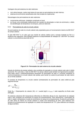 SOLAR TÉRMICO - MANUAL SOBRE TECNOLOGIAS, PROJECTO E INSTALAÇÃO
SISTEMAS DE LARGA ESCALA 6.17
Vantagens dos permutadores de calor exteriores:
com vários tanques, custos mais baixos do que para os permutadores de calor internos;
sistemas de enchimento estratificados são mais simples de implementar.
Desvantagens dos permutadores de calor exteriores:
componentes adicionais, instalação complicada no local;
se houver uma combinação desfavorável dos caudais de alimentação no lado de enchimento, o efeito
de estratificação da temperatura nos tanques, pode ser destruído.
6.4.2 Permutadores de calor do circuito colector
Os permutadores do calor do circuito colector são projectados para um funcionamento máximo de 600 W/m2
do campo colector.
O valor 600 W/m2
é um valor guia que resulta de valores médios para a energia irradiada do Sol e a
eficiência dos colectores. Esta hipótese baseia-se na disponibilidade de radiação de 1.000 W/m2
do campo
colector e uma eficiência assumida de 0,6.
Figura 6.14 - Permutador de calor externo do circuito colector
Através da dinâmica da energia radiada e das condições de operação no circuito colector este valor é obtido
raramente. Por outro lado, o valor de 600 W/m2
do campo colector pode também ser ligeiramente excedido.
Para estes casos o subdimensionamento temporário do permutador de calor e o aumento resultante no
nível de temperatura no circuito colector são aceites, para manter os custos do permutador de calor dentro
de um limite aceitável.
O aumento de temperatura no circuito colector (entrada/saída do permutador de calor) obtém-se pela
seguinte fórmula:
OHG
col
cm
Q
T
2/
Onde Qcol = Desempenho do colector (W), m = caudal (kg/h) e cG/H2O = calor específico do fluído solar
(Wh/kgK)
Os sistemas colectores têm temperaturas diferentes em diferentes alturas do dia, dependendo da radiação
solar e das condições de enchimento do tanque de armazenamento. Para dimensionar o permutador de
calor é usada a temperatura à saída do enchimento do tanque de armazenamento. À saída do permutador
de calor (linha de retorno do circuito colector) é usada uma temperatura de 22ºC, para sistemas com
tanques de armazenamento de regulação e é usada uma temperatura de 17ºC, para sistemas com tanques
de água sanitária.
 