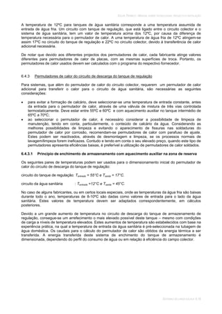 SOLAR TÉRMICO - MANUAL SOBRE TECNOLOGIAS, PROJECTO E INSTALAÇÃO
SISTEMAS DE LARGA ESCALA 6.18
A temperatura de 12ºC para tanques de água sanitária corresponde a uma temperatura assumida de
entrada de água fria. Um circuito com tanque de regulação, que está ligado entre o circuito colector e o
sistema de água sanitária, tem um valor de temperatura acima dos 12ºC, por causa da diferença de
temperatura necessária para o permutador de calor. A uma temperatura de água fria de 12ºC atingem-se
assim 17ºC no circuito do tanque de regulação e 22ºC no circuito colector, devido à transferência de calor
adicional necessária.
De notar que devido aos diferentes projectos dos permutadores de calor, cada fabricante atinge valores
diferentes para permutadores de calor de placas, com as mesmas superfícies de troca. Portanto, os
permutadores de calor usados devem ser calculados com o programa do respectivo fornecedor.
6.4.3 Permutadores de calor do circuito de descarga do tanque de regulação
Para sistemas, que além do permutador de calor do circuito colector, requerem um permutador de calor
adicional para transferir o calor para o circuito de água sanitária, são necessárias as seguintes
considerações:
para evitar a formação de calcário, deve seleccionar-se uma temperatura de entrada constante, antes
da entrada para o permutador de calor, através de uma válvula de mistura de três vias controlada
termostaticamente. Deve estar entre 55ºC e 60ºC e com aquecimento auxiliar no tanque intermédio de
65ºC a 70ºC;
ao seleccionar o permutador de calor, é necessário considerar a possibilidade de limpeza de
manutenção, tendo em conta, particularmente, o conteúdo de calcário da água. Considerando as
melhores possibilidades de limpeza e evitando o aparecimento de fissuras nas soldaduras do
permutador de calor por corrosão, recomendam-se permutadores de calor com parafuso de ajuste.
Estes podem ser reactivados, através de desmontagem e limpeza, se os processos normais de
lavagem/limpeza forem ineficazes. Contudo e tendo em conta o seu elevado preço, quando este tipo de
permutadores apresenta eficiências baixas, é preferível a utilização de permutadores de calor soldados.
6.4.3.1 Princípio de enchimento de armazenamento com aquecimento auxiliar na zona de reserva
Os seguintes pares de temperaturas podem ser usados para o dimensionamento inicial do permutador de
calor do circuito de descarga do tanque de regulação:
circuito do tanque de regulação: Tentrada = 55°C e Tsaída = 17°C.
circuito da água sanitária : Tentrada =12°C e Tsaída = 45°C.
No caso de alguns fabricantes, ou em certos locais especiais, onde as temperaturas da água fria são baixas
durante todo o ano, temperaturas de 8-10ºC são dadas como valores de entrada para o lado da água
sanitária. Estes valores de temperatura devem ser adaptados correspondentemente, em cálculos
posteriores.
Devido a um grande aumento de temperatura no circuito de descarga do tanque de armazenamento de
regulação, consegue-se um arrefecimento o mais elevado possível deste tanque – mesmo com condições
de carga a níveis de temperatura elevados. Estes aumentos de temperatura são estabelecidos com base na
experiência prática, na qual a temperatura de entrada da água sanitária é pré-seleccionada na tubagem de
água doméstica. Os caudais para o cálculo do permutador de calor são obtidos da energia térmica a ser
transferida. A energia transferida deste sistema de enchimento do tanque de armazenamento é
dimensionada, dependendo do perfil do consumo de água ou em relação à eficiência do campo colector.
 