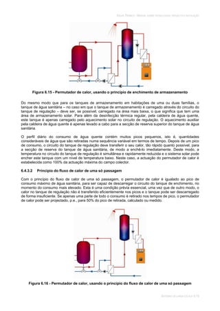 SOLAR TÉRMICO - MANUAL SOBRE TECNOLOGIAS, PROJECTO E INSTALAÇÃO
SISTEMAS DE LARGA ESCALA 6.19
Figura 6.15 - Permutador de calor, usando o princípio de enchimento de armazenamento
Do mesmo modo que para os tanques de armazenamento em habitações de uma ou duas famílias, o
tanque de água sanitária – no caso em que o tanque de armazenamento é carregado através do circuito do
tanque de regulação – deve ser, se possível, carregado na área mais baixa, o que significa que tem uma
área de armazenamento solar. Para além da desinfecção térmica regular, pela caldeira de água quente,
este tanque é apenas carregado pelo aquecimento solar no circuito de regulação. O aquecimento auxiliar
pela caldeira de água quente é apenas levado a cabo para a secção de reserva superior do tanque de água
sanitária.
O perfil diário do consumo de água quente contém muitos picos pequenos, isto é, quantidades
consideráveis de água que são retiradas numa sequência variável em termos de tempo. Depois de um pico
de consumo, o circuito do tanque de regulação deve transferir o seu calor, tão rápido quanto possível, para
a secção de reserva do tanque de água sanitária, de modo a enchê-lo imediatamente. Deste modo, a
temperatura no circuito do tanque de regulação é simultânea e rapidamente reduzida e o sistema solar pode
encher este tanque com um nível de temperatura baixo. Neste caso, a actuação do permutador de calor é
estabelecida como 100% da actuação máxima do campo colector.
6.4.3.2 Princípio do fluxo de calor de uma só passagem
Com o princípio do fluxo de calor de uma só passagem, o permutador de calor é igualado ao pico de
consumo máximo de água sanitária, para ser capaz de descarregar o circuito do tanque de enchimento, no
momento do consumo mais elevado. Esta é uma condição prévia essencial, uma vez que de outro modo, o
calor no tanque de regulação não é transferido eficientemente nos picos e o tanque pode ser descarregado
de forma insuficiente. Se apenas uma parte de todo o consumo é retirado nos tempos de pico, o permutador
de calor pode ser projectado, p.e., para 50% do pico de retirada, calculado ou medido.
Figura 6.16 - Permutador de calor, usando o princípio do fluxo de calor de uma só passagem
 
