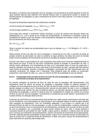 SOLAR TÉRMICO - MANUAL SOBRE TECNOLOGIAS, PROJECTO E INSTALAÇÃO
SISTEMAS DE LARGA ESCALA 6.20
Na prática, os sistemas são projectados para se conseguir uma temperatura de saída ajustável no lado da
água sanitária (apenas para sistemas com elevada fracção solar ou aquecimento auxiliar no tanque de
armazenamento de regulação) ou para a temperatura de retorno mais baixa possível, no circuito do tanque
de regulação.
Os pares de temperatura seguintes são usados para o projecto:
circuito do tanque de regulação: Tentrada = 55ºC e Tsaída = 17ºC.
circuito da água sanitária:Tentrada:12ºC e Tsaída = 45ºC.
Como base para calcular o rendimento máximo requerido, os picos de retirada mais elevados devem ser
estabelecidos, p.e., com a ajuda de um modelo de simultaneidade. O rendimento é calculado a partir da
quantidade de caudal no pico de retirada e das temperaturas desejadas de entrada e saída. O cálculo do
pico de rendimento (em kW) é dado por:
TcmQ OH2
Onde m provém do cálculo de simultaneidade para o pico de retirada, cH2O = 1,16 Wh/kgK e T = 45°C –
12°C = 33 K.
Nesta variante de fluxo de calor de uma só passagem, é essencial ter em conta o aumento da perda de
pressão (através do permutador de calor) no sistema de água sanitária. Na altura dos picos de retirada
podem ocorrer problemas de fornecimento (na forma de variação de pressão e temperatura).
Contudo nem todos os permutadores de calor projectados para estes picos funcionam satisfatoriamente na
área parcial de carga. O facto de não haver virtualmente perdas de pressão no permutador de calor, o
cálculo mostra claramente uma transferência de calor que é demasiado baixa na área de carga para o
exemplo calculado. Isto deve-se ao baixo valor para K do permutador de calor, causado pelo fluxo laminar
neste campo de actuação. Durante o projecto e instalação o permutador de calor seleccionado deve ser
calculado novamente, em diálogo com o fabricante. Este problema pode ser evitado ou contornado,
projectando o permutador de calor, p.e., para um máximo de 50% da quantidade do pico de retirada.
6.4.3.3 Comparação entre princípio do fluxo de calor de uma só passagem e os conceitos de
enchimento do tanque de armazenamento
As maiores vantagens do princípio de fluxo de calor de uma só passagem são (teoricamente), uma
temperatura baixa de retorno ao tanque de regulação e integração simples no sistema existente. A
vantagem de uma temperatura baixa de fluxo de calor de retorno pode contudo, conforme foi descrito, ser
apenas atingida na prática, com o dimensionamento correcto do permutador de calor e com a instalação
exacta do sistema de controlo. No caso de sistemas solares, com grandes volumes do tanque intermédio e
dimensões da canalização, a inércia do sistema deve ser considerada em relação ao controlo do princípio
de fluxo de calor de uma só passagem. Considerando os problemas que ainda existem, recomenda-se um
cuidado extremo na utilização deste princípio.
O princípio de enchimento do armazenamento pode também ser usado quando rendimentos muito altos têm
de ser transferidos, com permutadores de calor baratos e sem quaisquer efeitos na rede de água sanitária
(sem variações de temperatura). Com um controlador adequado, a sua função é a mesma que a do
princípio de fluxo de calor de uma só passagem, ou seja, se este for implementado, o sistema comporta-se
no seu funcionamento como um enchimento de armazenamento combinado com princípio de fluxo de calor
de uma só passagem. Se a quantidade de água quente retirada for baixa, todo o caudal sanitária é
conduzido através do permutador de calor. Senão, a água quente é retirada e o sistema opera de acordo
com o princípio de enchimento de armazenamento, usando uma bomba de enchimento de armazenamento.
Se forem retiradas grandes quantidades de água quente, a água fria é conduzida através do permutador de
calor de acordo com o caudal da bomba de enchimento. O resto corre para o tanque de armazenamento e
pode mais tarde ser aquecido pela energia solar.
 