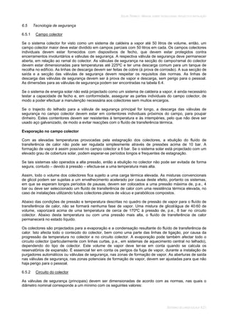 SOLAR TÉRMICO - MANUAL SOBRE TECNOLOGIAS, PROJECTO E INSTALAÇÃO
SISTEMAS DE LARGA ESCALA 6.21
6.5 Tecnologia de segurança
6.5.1 Campo colector
Se o sistema colector for visto como um sistema de caldeira a vapor até 50 litros de volume, então, um
campo colector maior deve estar dividido em campos parciais com 50 litros em cada. Os campos colectores
individuais devem estar fornecidos com dispositivos de fecho, que devem estar protegidos contra
encerramentos involuntários e válvulas de segurança. A respectiva válvula de segurança deve permanecer
aberta, em relação ao ramal do colector. As válvulas de segurança na secção do campo/ramal do colector
devem estar dimensionadas para temperaturas até 225ºC e ter uma descarga comum para um tanque de
recolha no edifício. As linhas de descarga devem ser feitas de cobre (à prova de corrosão). A sua secção de
saída e a secção das válvulas de segurança devem respeitar os requisitos das normas. As linhas de
descarga das válvulas de segurança devem ser à prova de vapor e descarga, sem perigo para o pessoal.
As dimensões para as válvulas de segurança podem ser encontradas na tabela 6.4.
Se o sistema de energia solar não está projectado como um sistema de caldeira a vapor, é ainda necessário
testar a capacidade de fecho e, em conformidade, assegurar as partes individuais do campo colector, de
modo a poder efectuar a manutenção necessária aos colectores sem muitos encargos.
Se o trajecto do telhado para a válvula de segurança principal for longo, a descarga das válvulas de
segurança no campo colector devem estar em contentores individuais próximos do campo, para poupar
dinheiro. Estes contentores devem ser resistentes à temperatura e às intempéries, pelo que não deve ser
usado aço galvanizado, de modo a evitar reacções com o fluído de transferência térmica.
Evaporação no campo colector
Com as elevadas temperaturas provocadas pela estagnação dos colectores, a ebulição do fluído de
transferência de calor não pode ser regulada simplesmente através de pressões acima de 10 bar. A
formação de vapor é assim possível no campo colector a 6 bar. Se o sistema solar está projectado com um
elevado grau de cobertura solar, podem esperar-se períodos longos e frequentes de estagnação.
Se tais sistemas são operados a alta pressão, então a ebulição no colector não pode ser evitada de forma
segura, contudo – devido à pressão – efectua-se a uma temperatura mais alta.
Assim, todo o volume dos colectores fica sujeito a uma carga térmica elevada. As misturas convencionais
de glicol podem ser sujeitas a um envelhecimento acelerado por causa deste efeito, portanto os sistemas,
em que se esperam longos períodos de pausas, devem ser colocados a uma pressão máxima de, p.e., 4
bar ou deve ser seleccionado um fluído de transferência de calor com uma resistência térmica elevada, no
caso de instalações utilizando tubos colectores planos de vácuo e parabólicos compostos.
Abaixo das condições de pressão e temperatura descritas no quadro de pressão de vapor para o fluído de
transferência de calor, não se formará nenhuma fase de vapor. Uma mistura de glicol/água de 40:60 de
volume, vaporizará acima de uma temperatura de cerca de 170ºC à pressão de, p.e., 8 bar no circuito
colector. Abaixo desta temperatura ou com uma pressão mais alta, o fluído de transferência de calor
permanecerá no estado líquido.
Os colectores são projectados para a evaporação e a condensação resultante do fluído de transferência de
calor. Isto afecta todo o conteúdo do colector, bem como uma parte das linhas de ligação, por causa da
progressão da temperatura no colector e no circuito colector. A evaporação pode também afectar todo o
circuito colector (particularmente com linhas curtas, p.e., em sistemas de aquecimento central no telhado),
dependendo do tipo de colector. Este volume de vapor deve ter-se em conta quando se calcula os
reservatórios de expansão. É essencial ter em conta os perigos da fuga de vapor, durante a instalação de
purgadores automáticos ou válvulas de segurança, nas zonas de formação de vapor. As aberturas de saída
nas válvulas de segurança, nas zonas potenciais de formação de vapor, devem ser ajustadas para que não
haja perigo para o pessoal.
6.5.2 Circuito do colector
As válvulas de segurança (principais) devem ser dimensionadas de acordo com as normas, nas quais o
diâmetro nominal corresponde a um mínimo com os seguintes valores:
 