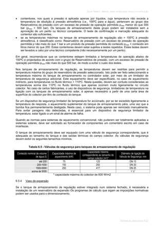 SOLAR TÉRMICO - MANUAL SOBRE TECNOLOGIAS, PROJECTO E INSTALAÇÃO
SISTEMAS DE LARGA ESCALA 6.23
contentores, nos quais a pressão é aplicada apenas por líquidos, cuja temperatura não exceda a
temperatura de ebulição à pressão atmosférica (i.e., 100ºC para a água), pertencem ao grupo dos
Reservatórios de pressão com um excesso de pressão de operação permitida pmax menor do que 500
bar (pmax < 500 bar). Os tanques de armazenamento deste grupo podem ser instalados sem a
aprovação de um perito ou técnico competente. O teste de confirmação e marcação adequada do
contentor são suficientes;
se as temperaturas máximas no tanque de armazenamento de regulação são > 100ºC à pressão
atmosférica, é classificado como: Reservatório de pressão com um excesso de pressão de operação
permitida p não mais do que 1 bar e um produto da pressão permitida do conteúdo pmax × conteúdo em
litros menor do que 200. Estes contentores devem estar sujeitos a testes repetidos. Estes testes devem
ser levados a cabo por uma técnico competente (não necessariamente por um perito).
Em geral, recomenda-se que os contentores estejam limitados a temperaturas de operação abaixo de
100ºC e projectados de acordo com o grupo de Reservatórios de pressão, com um excesso de pressão de
operação permitida pmax não mais do que 500 bar, de modo a evitar o custo dos testes.
Nos tanques de armazenamento de regulação, as temperaturas devem ser restritas para permitir a
temperatura máxima do grupo de reservatório de pressão seleccionado. Isto pode ser feito seleccionando a
temperatura máxima do tanque de armazenamento no controlador solar, por meio de um limitador de
temperatura de segurança adicional. Este equipamento deve ser especificado, no caso de aquecimento
indirecto, para temperaturas no fluído térmico > 110ºC. Nesta questão, devem ser contudo consideradas as
temperaturas acima dos 110ºC no fluído térmico que apenas ocorrem muito ligeiramente no circuito
colector. No caso de certos fabricantes, o uso de dispositivos de segurança, limitadores de temperatura na
ligação com os tanques de armazenamento solar, é apenas necessário a partir de uma certa área de
superfície do colector por litro de conteúdo do tanque.
Se um dispositivo de segurança limitador de temperatura for accionado, por se ter excedido ligeiramente a
temperatura de resposta, o aquecimento suplementar do tanque de armazenamento pára, uma vez que a
bomba fica permanentemente desligada. Neste caso, o sistema pode apenas ser reiniciado manualmente.
Para evitar paragens não detectadas, é essencial para um dispositivo de segurança limitador de
temperatura, estar ligado a um sinal de alarme de falha.
Quando as normas para sistemas de aquecimento convencional, não puderem ser totalmente aplicadas a
sistemas solares, deve ser solicitado ao fornecedor de componentes um comentário escrito em caso de
incertezas.
O tanque de armazenamento deve ser equipado com uma válvula de segurança correspondente, que é
adequada ao tamanho do tanque e das saídas térmicas do campo colector. As válvulas de segurança
devem exibir os seguintes tamanhos mínimos.
Tabela 6.5 - Válvulas de segurança para tanques de armazenamento de regulação
Conteúdo nominal de volume
de água (l)
Capacidade máxima de
aquecimento (kW)
Capacidade máxima
correspondente ao tamanho do
campo colector (m2)*
Diâmetro de ligação da
Válvula de Segurança, min
até 200 75 125 DN 15
200-1000 150 250 DN 20
1000-5000 250 417 DN 25
acima de 5000 1 ¼”
* capacidade máxima do colector de 600 W/m2
6.5.4 Vaso de expansão
Se o tanque de armazenamento de regulação estiver integrado num sistema fechado, é necessária a
instalação de um reservatório de expansão Os programas de cálculo que sigam as imposições normativas
podem ser usados para o dimensionamento.
 