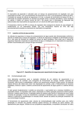 SOLAR TÉRMICO - MANUAL SOBRE TECNOLOGIAS, PROJECTO E INSTALAÇÃO
SISTEMAS DE LARGA ESCALA 6.24
Exemplo:
O reservatório de expansão é calculado para um tanque de armazenamento de regulação com uma
capacidade de 8.000 l, com uma temperatura de enchimento de 10ºC e uma temperatura máxima de 90ºC.
A pressão de reacção da válvula de segurança é 2,5 bar, a pressão de enchimento do tanque 0,2 bar. A
informação da pressão representa um excesso de pressão contra a pressão atmosférica. Como resultado
do cálculo, é obtido um volume mínimo de 543 l. De acordo com a informação do fabricante são
seleccionados dois reservatórios de expansão com um volume de 280 l para reduzir custos.
À temperatura máxima de 90ºC no tanque de regulação deve assegurar-se através de uma tubagem de
arrefecimento ou um reservatório auxiliar, que uma temperatura máxima de 70ºC não seja
permanentemente excedida na membrana do reservatório de expansão.
6.5.5 Ligações na linha de água sanitária
As válvulas de segurança no tanque de armazenamento de água quente são dimensionadas conforme o
descrito na tabela para o tanque de regulação. A válvula de segurança é instalada na alimentação de água
fria e não pode ser fechada em relação ao tanque de água doméstica. Para evitar que a válvula de
segurança responda à expansão do aquecimento da água, a instalação de um reservatório de expansão é
também recomendada para o tanque de água doméstica.
Figura 6.17 - Aparelhos de segurança para aquecimento de água sanitária
6.6 Contractualização solar
Uma alternativa económica para a operação individual de um sistema de aquecimento é a
contractualização. Ao contratar uma companhia de fornecimento de energia, também chamada de
fornecedor, esta fornece na globalidade o edifício com aquecimento ambiente e água quente. Os sistemas
solares térmicos são ideais para incluir nas disposições do contrato, onde o financiamento por terceiros
estabelece, financia e opera o sistema convencional de aquecimento de água quente e o sistema térmico
solar.
O calor gerado bivalentemente é vendido ao consumidor, o qual poderá ser a empresa imobiliária ou o
proprietário directo. O empreiteiro está, assim, interessado na melhor operação possível do sistema global,
incluindo o sistema solar térmico. A operação óptima do sistema solar térmico é reduzida aos seus custos
correntes de operação. O risco de investimento e operação é transferido para o empreiteiro. A sociedade
melhora o potencial de rentabilização no mercado actual, através da prática de protecção ambiental e do
uso de tecnologia inovadora.
O fornecimento de aquecimento solar, através da contractualização solar contribui para uma melhor
penetração no mercado dos grandes sistemas solares térmicos, em edifícios de vários andares, com
apartamentos para aluguer. Através da sua competência especializada, o empreiteiro (fornecedor de calor)
 