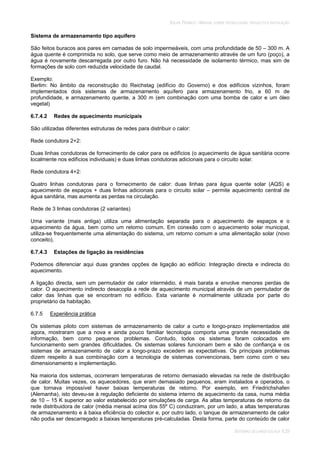 SOLAR TÉRMICO - MANUAL SOBRE TECNOLOGIAS, PROJECTO E INSTALAÇÃO
SISTEMAS DE LARGA ESCALA 6.29
Sistema de armazenamento tipo aquífero
São feitos buracos aos pares em camadas de solo impermeáveis, com uma profundidade de 50 – 300 m. A
água quente é comprimida no solo, que serve como meio de armazenamento através de um furo (poço), a
água é novamente descarregada por outro furo. Não há necessidade de isolamento térmico, mas sim de
formações de solo com reduzida velocidade de caudal.
Exemplo:
Berlim: No âmbito da reconstrução do Reichstag (edifício do Governo) e dos edifícios vizinhos, foram
implementados dois sistemas de armazenamento aquífero para armazenamento frio, a 60 m de
profundidade, e armazenamento quente, a 300 m (em combinação com uma bomba de calor e um óleo
vegetal)
6.7.4.2 Redes de aquecimento municipais
São utilizadas diferentes estruturas de redes para distribuir o calor:
Rede condutora 2+2:
Duas linhas condutoras de fornecimento de calor para os edifícios (o aquecimento de água sanitária ocorre
localmente nos edifícios individuais) e duas linhas condutoras adicionais para o circuito solar.
Rede condutora 4+2:
Quatro linhas condutoras para o fornecimento de calor: duas linhas para água quente solar (AQS) e
aquecimento de espaços + duas linhas adicionais para o circuito solar – permite aquecimento central de
água sanitária, mas aumenta as perdas na circulação.
Rede de 3 linhas condutoras (2 variantes)
Uma variante (mais antiga) utiliza uma alimentação separada para o aquecimento de espaços e o
aquecimento da água, bem como um retorno comum. Em conexão com o aquecimento solar municipal,
utiliza-se frequentemente uma alimentação do sistema, um retorno comum e uma alimentação solar (novo
conceito).
6.7.4.3 Estações de ligação às residências
Podemos diferenciar aqui duas grandes opções de ligação ao edifício: Integração directa e indirecta do
aquecimento.
A ligação directa, sem um permutador de calor intermédio, é mais barata e envolve menores perdas de
calor. O aquecimento indirecto desacopla a rede de aquecimento municipal através de um permutador de
calor das linhas que se encontram no edifício. Esta variante é normalmente utilizada por parte do
proprietário da habitação.
6.7.5 Experiência prática
Os sistemas piloto com sistemas de armazenamento de calor a curto e longo-prazo implementados até
agora, mostraram que a nova e ainda pouco familiar tecnologia comporta uma grande necessidade de
informação, bem como pequenos problemas. Contudo, todos os sistemas foram colocados em
funcionamento sem grandes dificuldades. Os sistemas solares funcionam bem e são de confiança e os
sistemas de armazenamento de calor a longo-prazo excedem as expectativas. Os principais problemas
dizem respeito à sua combinação com a tecnologia de sistemas convencionais, bem como com o seu
dimensionamento e implementação.
Na maioria dos sistemas, ocorreram temperaturas de retorno demasiado elevadas na rede de distribuição
de calor. Muitas vezes, os aquecedores, que eram demasiado pequenos, eram instalados e operados, o
que tornava impossível haver baixas temperaturas de retorno. Por exemplo, em Friedrichshafen
(Alemanha), isto deveu-se à regulação deficiente do sistema interno de aquecimento da casa, numa média
de 10 – 15 K superior ao valor estabelecido por simulações de carga. As altas temperaturas de retorno da
rede distribuidora de calor (média mensal acima dos 55º C) conduziram, por um lado, a altas temperaturas
de armazenamento e à baixa eficiência do colector e, por outro lado, o tanque de armazenamento de calor
não podia ser descarregado a baixas temperaturas pré-calculadas. Desta forma, parte do conteúdo de calor
 