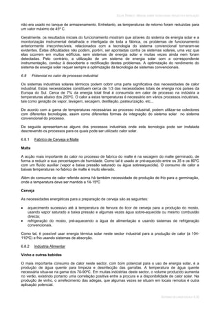 SOLAR TÉRMICO - MANUAL SOBRE TECNOLOGIAS, PROJECTO E INSTALAÇÃO
SISTEMAS DE LARGA ESCALA 6.30
não era usado no tanque de armazenamento. Entretanto, as temperaturas de retorno foram reduzidas para
um valor máximo de 45º C.
Geralmente, os resultados iniciais do funcionamento mostram que através do sistema de energia solar e a
monitorização instrumental detalhada e interligada de toda a fábrica, os problemas de funcionamento
anteriormente irreconhecíveis, relacionados com a tecnologia do sistema convencional tornaram-se
evidentes. Estas dificuldades não podem, porém, ser apontadas contra os sistemas solares, uma vez que
elas ocorrem em muitos edifícios, sem sistemas de energia solar e muitas vezes ainda nem foram
detectadas. Pelo contrário, a utilização de um sistema de energia solar com a correspondente
instrumentação, conduz à descoberta e rectificação destes problemas. A optimização do rendimento do
sistema de energia solar requer sempre a optimização da tecnologia de sistemas convencionais.
6.8 Potencial no calor de processo industrial
Os sistemas industriais solares térmicos podem cobrir uma parte significativa das necessidades de calor
industrial. Estas necessidades constituem cerca de 1/3 das necessidades totais de energia nos países da
Europa do Sul. Cerca de 7% da energia total final é consumida em calor de processo na indústria a
temperaturas abaixo dos 250ºC. O calor a estas temperaturas é necessário em vários processos industriais,
tais como geração de vapor, lavagem, secagem, destilação, pasteurização, etc...
De acordo com a gama de temperaturas necessárias ao processo industrial, podem utilizar-se colectores
com diferentes tecnologias, assim como diferentes formas de integração do sistema solar no sistema
convencional do processo.
De seguida apresentam-se alguns dos processos industriais onde esta tecnologia pode ser instalada
descrevendo os processos para os quais pode ser utilizado calor solar.
6.8.1 Fabrico de Cerveja e Malte
Malte
A acção mais importante do calor no processo de fabrico do malte é na secagem do malte germinado, de
forma a reduzir a sua percentagem de humidade. Como tal é usado ar pré-aquecido entre os 35 e os 80ºC
com um fluído auxiliar (vapor a baixa pressão saturado ou água sobreaquecida). O consumo de calor a
baixas temperaturas no fabrico de malte é muito elevado.
Além do consumo de calor referido acima há também necessidade de produção de frio para a germinação,
onde a temperatura deve ser mantida a 14-15ºC
Cerveja
As necessidades energéticas para a preparação de cerveja são as seguintes:
aquecimento sucessivo até à temperatura de fervura do licor de cerveja para a produção do mosto,
usando vapor saturado a baixa pressão e algumas vezes água sobre-aquecida ou mesmo combustão
directa;
refrigeração do mosto, pré-aquecendo a água de alimentação e usando sistemas de refrigeração
convencionais.
Como tal, é possível usar energia térmica solar neste sector industrial para a produção de calor (a 104-
110ºC) e frio usando sistemas de absorção.
6.8.2 Indústria Alimentar
Vinho e outras bebidas
O mais importante consumo de calor neste sector, com bom potencial para o uso de energia solar, é a
produção de água quente para limpeza e desinfecção das garrafas. A temperatura de água quente
necessária situa-se na gama dos 70-90ºC. Em muitas indústrias deste sector, o volume produzido aumenta
no verão, existindo portanto uma correlação positiva entre a procura e a disponibilidade de calor solar. Na
produção de vinho, o arrefecimento das adegas, que algumas vezes se situam em locais remotos é outra
aplicação potencial.
 