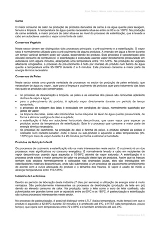 SOLAR TÉRMICO - MANUAL SOBRE TECNOLOGIAS, PROJECTO E INSTALAÇÃO
SISTEMAS DE LARGA ESCALA 6.31
Carne
O maior consumo de calor na produção de produtos derivados da carne é na água quente para lavagem,
fervura e limpeza. A temperatura de água quente necessária situa-se entre os 60 e os 100ºC. Na produção
de carne enlatada, a maior procura de calor situa-se ao nível do processo de esterilização, que é levada a
cabo em autoclaves usando o vapor como fonte de calor.
Conservas Vegetais
Neste sector devem ser distinguidos dois processos principais: o pré-cozimento e a esterilização. O vapor
seco é normalmente utilizado para o pré-cozimento de alguns produtos. A imersão em água a ferver durante
um tempo variável também pode ser usada, dependendo do produto. Este processo é caracterizado pelo
elevado consumo de combustível. A esterilização é executada usando vapor directamente pressurizado em
autoclaves com alguns minutos, alcançando uma temperatura entre 110-125ºC. Na produção de vegetais
altamente congelados, o processo de pré-cozimento é feito por imersão do produto num banho de água
quente a temperatura entre 95-100ºC durante 2 a 6 minutos. Este processo consome a maior parte da
energia térmica necessária.
Conservas de Peixe
Neste sector existe uma grande variedade de processos no sector de produção de peixe enlatado, que
necessitam de água ou vapor , quer para a limpeza e cozimento de produtos quer para tratamento das latas
nas quais os produtos são conservados:
no processo de descamação e limpeza, as peles e as escamas dos peixes são removidas aplicando
duches de vapor e água;
para o pré-cozimento do produto, é aplicado vapor directamente durante um período de tempo
apropriado;
o processo de selagem das latas é executado em condições de vácuo, normalmente suportado por
jactos de vapor;
na limpeza das latas, estas são introduzidas numa máquina de lavar de água quente pressurizada, de
forma a eliminar vestígios de óleo e sujidade;
a esterilização é feita em autoclaves horizontais descontínuos, que usam vapor para aquecer os
produtos acima da temperatura de esterilização. Este é o processo que consome a maior parte de
energia térmica necessária;
no processo de cozimento, na produção de óleo e farinha de peixe, o produto cortado às postas é
colocado num cozedor-secador, onde o peixe ou sub-produto é aquecido a altas temperaturas (95-
110ºC) por meio de vapor durante 3 a 20 minutos por forma a eliminar a humidade.
Produtos de Nutrição Infantil
Os processos de cozimento e esterilização são os mais interessantes neste sector. O cozimento é um dos
processos mais significativos no consumo energético. É normalmente levado a cabo em recipientes de
vapor descontínuos usando água aquecida a 70-98ºC através de vapor saturado. A esterilização é o
processo onde existe o maior consumo de calor na produção deste tipo de produtos. Assim que os frascos
tenham sido selados hermeticamente e colocados nas chamadas jaulas, eles são introduzidos em
esterilizadores rotativos descontínuos, onde são submetidos a um processo de aquecimento-arrefecimento
de acordo com a curva adequada do produto e o tamanha dos frascos. O vapor é usado de modo a
alcançar temperaturas entre 110-125ºC.
Indústria de Lacticínios
Devido ao período de laboração desta indústria (7 dias por semana) a utilização de energia solar é muito
vantajosa. São particularmente interessantes os processos de desidratação (produção de leite em pó)
devido ao elevado consumo de calor. Na produção, tanto o leite como o soro de leite coalhado, são
pulverizados em grandes torres com ar aquecido entre os 60ºC e os 180ºC. A pasteurização e esterilização
são outros processos interessantes neste sector.
No processo de pasteurização, é possível distinguir entre LTLT (baixa temperatura, muito tempo) em que o
produto é aquecido a 62-65ºC durante 30 minutos e é arrefecido até 4ºC, e HTST (alta temperatura, pouco
tempo), que opera com temperaturas entre 72 e 85ºC e é também arrefecido até aos 4ºC.
 