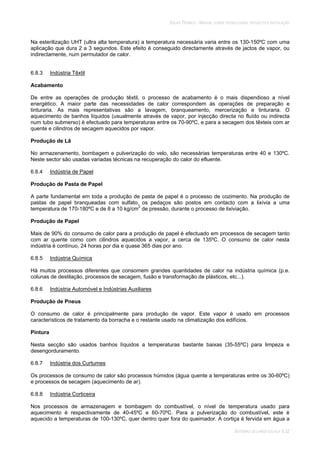 SOLAR TÉRMICO - MANUAL SOBRE TECNOLOGIAS, PROJECTO E INSTALAÇÃO
SISTEMAS DE LARGA ESCALA 6.32
Na esterilização UHT (ultra alta temperatura) a temperatura necessária varia entre os 130-150ºC com uma
aplicação que dura 2 a 3 segundos. Este efeito é conseguido directamente através de jactos de vapor, ou
indirectamente, num permutador de calor.
6.8.3 Indústria Têxtil
Acabamento
De entre as operações de produção têxtil, o processo de acabamento é o mais dispendioso a nível
energético. A maior parte das necessidades de calor correspondem às operações de preparação e
tinturaria. As mais representativas são a lavagem, branqueamento, mercerização e tinturaria. O
aquecimento de banhos líquidos (usualmente através de vapor, por injecção directa no fluído ou indirecta
num tubo submerso) é efectuado para temperaturas entre os 70-90ºC, e para a secagem dos têxteis com ar
quente e cilindros de secagem aquecidos por vapor.
Produção de Lã
No armazenamento, bombagem e pulverização do velo, são necessárias temperaturas entre 40 e 130ºC.
Neste sector são usadas variadas técnicas na recuperação do calor do efluente.
6.8.4 Indústria de Papel
Produção de Pasta de Papel
A parte fundamental em toda a produção de pasta de papel é o processo de cozimento. Na produção de
pastas de papel branqueadas com sulfato, os pedaços são postos em contacto com a lixívia a uma
temperatura de 170-180ºC e de 8 a 10 kg/cm2
de pressão, durante o processo de lixiviação.
Produção de Papel
Mais de 90% do consumo de calor para a produção de papel é efectuado em processos de secagem tanto
com ar quente como com cilindros aquecidos a vapor, a cerca de 135ºC. O consumo de calor nesta
indústria é contínuo, 24 horas por dia e quase 365 dias por ano.
6.8.5 Indústria Química
Há muitos processos diferentes que consomem grandes quantidades de calor na indústria química (p.e.
colunas de destilação, processos de secagem, fusão e transformação de plásticos, etc...).
6.8.6 Indústria Automóvel e Indústrias Auxiliares
Produção de Pneus
O consumo de calor é principalmente para produção de vapor. Este vapor é usado em processos
característicos de tratamento da borracha e o restante usado na climatização dos edifícios.
Pintura
Nesta secção são usados banhos líquidos a temperaturas bastante baixas (35-55ºC) para limpeza e
desengorduramento.
6.8.7 Indústria dos Curtumes
Os processos de consumo de calor são processos húmidos (água quente a temperaturas entre os 30-60ºC)
e processos de secagem (aquecimento de ar).
6.8.8 Indústria Corticeira
Nos processos de armazenagem e bombagem do combustível, o nível de temperatura usado para
aquecimento é respectivamente de 40-45ºC e 60-70ºC. Para a pulverização do combustível, este é
aquecido a temperaturas de 100-130ºC, quer dentro quer fora do queimador. A cortiça é fervida em água a
 