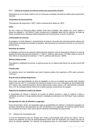SOLAR TÉRMICO - MANUAL SOBRE TECNOLOGIAS, PROJECTO E INSTALAÇÃO
SISTEMAS DE LARGA ESCALA 6.34
6.8.9 Critérios de avaliação de sistemas solares para aquecimento industrial
Apresentam-se os principais critérios a ter em conta para a avaliação de sistemas solares para aquecimento
industrial.
Temperatura de funcionamento
Temperaturas não superiores a 150ºC, melhor comportamento abaixo de 100ºC.
Clima
No Sul e centro da Península Ibérica existem muito boas condições. Nas regiões com níveis médios e
baixos de radiação (< 1,66 kWh/m2
) pode considerar-se a instalação deste tipo de sistemas, se todas as
outras condições forem favoráveis (baixa temperatura de funcionamento, consumo constante).
Continuidade do consumo
As paragens no Verão afectam o comportamento do sistema. As perdas dos potenciais ganhos solares são
proporcionais à duração dos períodos de paragem. São favoráveis os consumos contínuos ou com picos no
período diurno.
Dimensão do sistema
A viabilidade económica dos sistemas solares térmicos depende muito da dimensão do sistema. O custo da
energia fornecida pelos grandes sistemas ( > 1.000 m2
, potência solar de pico >0,5 MW), pode ser cerca de
50% inferior ao dos pequenos sistemas ( < 100 m2
, potência solar de pico < 50kW).
Ganhos solares anuais
Para garantir a viabilidade económica, os ganhos anuais de um sistema solar devem ser de pelo menos 500
kWh/m2
.
Fracção solar
Os sistemas devem ser projectados para terem fracções solares não superiores a 60% (para consumos
contínuos).
Área de solo ou telhado disponíveis
Deve existir uma disponibilidade de área de instalação no solo ou em telhado que permita obter fracções
solares entre 50 a 60 %. A orientação dos colectores virados a Sul e com inclinações de aproximadamente
30º é óptima. São aceitáveis pequenos desvios relativamente a estes valores ( 45º relativamente à direcção
Sul), ( 15º da inclinação óptima). Devem ser evitados grandes comprimentos de tubagem.
Aspectos de resistência estática do telhado
A necessidade de reforçar a estrutura de suporte do telhado aumenta o custo do sistema e reduz a
viabilidade económica. A carga estática devida à instalação de colectores é de 25-30 kg/m2
para colectores
comuns.
Recuperação do calor de efluentes e cogeração
Numa primeira fase, devem ser exploradas todas as possibilidades de melhorar o rendimento energético do
processo industrial por aproveitamento do calor de efluentes e por cogeração. Os sistemas solares devem
ser concebidos de modo a cobrir (parte das) as restantes necessidades de aquecimento.
6.9 Sistemas de concentração solar
O nível de temperatura pode ser atingido sem limitar a concentração solar térmica do colector. Para a
maioria dos sistemas um nível de aproximadamente 200ºC pode ser alcançado com colector de tubo de
vácuo de elevada qualidade. Um aumento de temperatura para um nível superior é tecnicamente muito
 