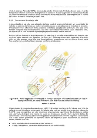 SOLAR TÉRMICO - MANUAL SOBRE TECNOLOGIAS, PROJECTO E INSTALAÇÃO
SISTEMAS DE LARGA ESCALA 6.35
difícil de alcançar. Acima de 100ºC a eficiência do colector diminui muito. Contudo, olhando para o nível de
temperatura solicitado no mercado de segmentos de processos de calor ou geração de electricidade através
de processos térmicos é necessário atingir temperaturas muito mais elevadas. Tais temperaturas só podem
ser criadas através da concentração da luz solar.
6.9.1 Concentração de radiação solar
A concentração de luz solar para aplicações de larga escala é geralmente feita com um concentrador de
reflexão os sistemas de lentes não podem ser usados devido ao elevado preço e limitações de tamanho.
Um concentrador de reflexão em forma parabólica centraliza a radiação solar, tanto numa linha focal como
também num ponto focal. Para concentrar a luz solar o concentrador necessita de seguir a trajectória solar,
de modo a que os raios incidentes sejam sempre perpendiculares à área de abertura.
Em princípio, os sistemas de acompanhamento da trajectória da luz solar estão divididos em sistemas com
um único eixo e sistemas com dois eixos (ver figura X-1). Sistemas com um eixo concentram a luz solar
sobre um tubo absorsor numa linha focal do centralizador, enquanto que com um sistema de dois eixos
foca-se a luz num ponto focal de um absorsor com forma arredondada.
Figura 6.19 - Varias opções de concentração de radiação solar (em cima: reflectores com um eixo de
acompanhamento, em baixo: reflectores com dois eixos de acompanhamento)
Fonte: DLR-PSA
O valor teórico de concentração mais elevado é 46.211; é limitado pelo facto do Sol não ser uma fonte de
radiação pontual. Através da concentração de radiação solar pode ser atingida uma temperatura máxima de
5.500ºC – que corresponde a um valor próximo da temperatura da superfície do Sol. Contudo, na prática
este valor nunca é atingido e na maioria dos casos não é necessário atingi-lo. Com o aumento da taxa de
concentração a temperatura que teoricamente pode ser atingida também aumenta. Na prática a temperatura
que se está operar, geralmente não apresenta valores de temperatura iguais aos teóricos. As principais
razões para este facto são:
não é possível produzir uma instalação ideal e absoluta;
o calor é transportado, o que reduz a temperatura de um modo contínuo.
 