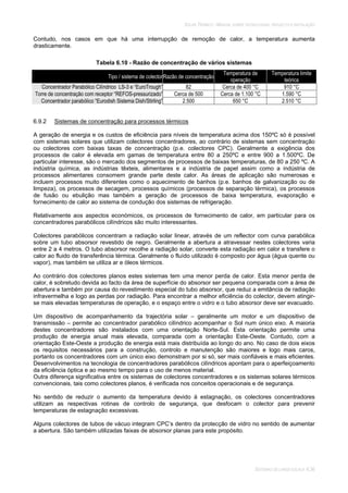 SOLAR TÉRMICO - MANUAL SOBRE TECNOLOGIAS, PROJECTO E INSTALAÇÃO
SISTEMAS DE LARGA ESCALA 6.36
Contudo, nos casos em que há uma interrupção de remoção de calor, a temperatura aumenta
drasticamente.
Tabela 6.10 - Razão de concentração de vários sistemas
Tipo / sistema de colectorRazão de concentração
Temperatura de
operação
Temperatura limite
teórica
Concentrador Parabólico Cilíndrico LS-3 e “EuroTrough” 82 Cerca de 400 °C 910 °C
Torre de concentração com receptor “REFOS-pressurizado” Cerca de 500 Cerca de 1.100 °C 1.590 °C
Concentrador parabólico “Eurodish Sistema Dish/Stirling” 2.500 650 °C 2.510 °C
6.9.2 Sistemas de concentração para processos térmicos
A geração de energia e os custos de eficiência para níveis de temperatura acima dos 150ºC só é possível
com sistemas solares que utilizam colectores concentradores, ao contrário de sistemas sem concentração
ou colectores com baixas taxas de concentração (p.e. colectores CPC). Geralmente a exigência dos
processos de calor é elevada em gamas de temperatura entre 80 a 250ºC e entre 900 a 1.500ºC. De
particular interesse, são o mercado dos segmentos de processos de baixas temperaturas, de 80 a 250 ºC. A
indústria química, as indústrias têxteis, alimentares e a indústria de papel assim como a indústria de
processos alimentares consomem grande parte deste calor. As áreas de aplicação são numerosas e
incluem processos muito diferentes como o aquecimento de banhos (p.e. banhos de galvanização ou de
limpeza), os processos de secagem, processos químicos (processos de separação térmica), os processos
de fusão ou ebulição mas também a geração de processos de baixa temperatura, evaporação e
fornecimento de calor ao sistema de condução dos sistemas de refrigeração.
Relativamente aos aspectos económicos, os processos de fornecimento de calor, em particular para os
concentradores parabólicos cilíndricos são muito interessantes.
Colectores parabólicos concentram a radiação solar linear, através de um reflector com curva parabólica
sobre um tubo absorsor revestido de negro. Geralmente a abertura a atravessar nestes colectores varia
entre 2 a 4 metros. O tubo absorsor recolhe a radiação solar, converte esta radiação em calor e transfere o
calor ao fluido de transferência térmica. Geralmente o fluído utilizado é composto por água (água quente ou
vapor), mas também se utiliza ar e óleos térmicos.
Ao contrário dos colectores planos estes sistemas tem uma menor perda de calor. Esta menor perda de
calor, é sobretudo devida ao facto da área de superfície do absorsor ser pequena comparada com a área de
abertura e também por causa do revestimento especial do tubo absorsor, que reduz a emitância de radiação
infravermelha e logo as perdas por radiação. Para encontrar a melhor eficiência do colector, devem atingir-
se mais elevadas temperaturas de operação, e o espaço entre o vidro e o tubo absorsor deve ser evacuado.
Um dispositivo de acompanhamento da trajectória solar – geralmente um motor e um dispositivo de
transmissão – permite ao concentrador parabólico cilíndrico acompanhar o Sol num único eixo. A maioria
destes concentradores são instalados com uma orientação Norte-Sul. Esta orientação permite uma
produção de energia anual mais elevada, comparada com a orientação Este-Oeste. Contudo, com a
orientação Este-Oeste a produção de energia está mais distribuída ao longo do ano. No caso de dois eixos
os requisitos necessários para a construção, controlo e manutenção são maiores e logo mais caros,
portanto os concentradores com um único eixo demonstram por si só, ser mais confiáveis e mais eficientes.
Desenvolvimentos na tecnologia de concentradores parabólicos cilíndricos apontam para o aperfeiçoamento
da eficiência óptica e ao mesmo tempo para o uso de menos material.
Outra diferença significativa entre os sistemas de colectores concentradores e os sistemas solares térmicos
convencionais, tais como colectores planos, é verificada nos conceitos operacionais e de segurança.
No sentido de reduzir o aumento da temperatura devido à estagnação, os colectores concentradores
utilizam as respectivas rotinas de controlo de segurança, que desfocam o colector para prevenir
temperaturas de estagnação excessivas.
Alguns colectores de tubos de vácuo integram CPC’s dentro da protecção de vidro no sentido de aumentar
a abertura. São também utilizadas faixas de absorsor planas para este propósito.
 