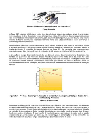SOLAR TÉRMICO - MANUAL SOBRE TECNOLOGIAS, PROJECTO E INSTALAÇÃO
SISTEMAS DE LARGA ESCALA 6.37
Figura 6.20 - Estrutura esquemática de um colector CPC
Fonte: Consolar
A figura 6.21 mostra a eficiência de vários tipos de colectores, através da produção anual de energia por
metro quadrado de área do colector versus a temperatura média. O rendimento da energia para colectores
não-concentradores diminui significativamente, com o aumento da temperatura, a partir de uma temperatura
máxima do 100°C, a diminuição é consideravelmente menor para tubos colectores de vácuo com CPC’s e
colectores parabólicos cilíndricos.
Geralmente os colectores e tubos colectores de vácuo utilizam a radiação solar total (i.e. a irradiação directa
e a irradiação difusa no céu) em contraste com os sistemas solares de concentração, que usam apenas a
irradiação directa. A produção de energia ilustrada na figura 6.21 foi calculada para colectores com
orientação para o Sul e com um ângulo da inclinação de 40° situado na cidade de Würzburg, Alemanha.
A produção de energia de um sistema colector não depende apenas do dimensionamento do colector mas
também da quantidade de irradiação directa. Würzburg recebe uma média anual de cerca de 1.066
kWh/m2
a de irradiação. Comparando os concentradores parabólicos cilíndricos de construção simples com
os colectores solares térmicos convencionais conclui-se que mesmo no clima da Europa Central os
concentradores tem muitas vantagens, em particular quando é necessário ter uma temperatura de operação
elevada.
Figura 6.21 - Produção de energia vs. Variação de temperatura média para vários tipos de colectores
em Würzburg, Alemanha
Fonte: Klaus Hennecke
O sistema de integração de colectores concentradores para fornecer calor não difere muito dos sistemas
convencionais para fornecimento de calor. A peça central do sistema é o campo de colectores, ou seja o
arranjo dos colectores. O fluido de transferência térmica circula através deste campo de colectores. Através
da medição da temperatura do fluído, na saída do colector, um controlador regula a taxa de fluxo de calor
tendo em conta a irradiação. O calor ganho é transferido para o permutador de calor onde é usado
directamente (p.e. para aquecer um banho ou pré-aquecer água de alimentação ou ar de combustão) ou
então é armazenado a curto ou longo prazo no tanque de armazenamento de calor.
 