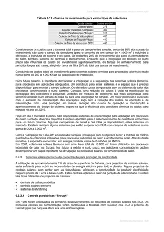 SOLAR TÉRMICO - MANUAL SOBRE TECNOLOGIAS, PROJECTO E INSTALAÇÃO
SISTEMAS DE LARGA ESCALA 6.39
Tabela 6.11 - Custos de investimento para vários tipos de colectores
Tipo de colector Custos em €/m²
Colector plano 275
Colector Parabólico Composto 300
Colector Parabólico tipo “Trough” 315
Colector de Tubo de Vácuo plano 400
Colector de Tubo de Vácuo 440
Colector de Tubo de Vácuo com CPC 440
Considerando os custos para o sistema total e para os componentes simples, cerca de 80% dos custos do
investimento são para o campo de colectores (para o tamanho de um campo de >1.000 m2
) incluindo a
elevação, a estrutura de suporte e os tubos. Os restantes 20% do investimento são para os permutadores
de calor, bombas, sistema de controlo e planeamento. Enquanto que a integração de tanques de curto
prazo não influencia os custos de investimento significativamente, os tanque de armazenamento para
períodos longos são caros, atingindo cerca de 10 a 20% do total dos custos de investimento.
Concluindo os custos totais de investimento para sistemas solares térmicos para processos caloríficos estão
numa gama de 250 a 1.000 €/kWt da capacidade de instalação.
Num futuro próximo é importante demonstrar a integração e a segurança dos sistemas solares térmicos,
para processos em aplicações adequadas. Um obstáculo para estes sistemas é o espaço que é preciso
disponibilizar, para montar o campo colector. Os elevados custos comparados com os sistemas de calor dos
processos convencionais é outra barreira. Contudo, uma redução de custos é vista na modificação da
concepção dos colectores e pequenas unidades de módulos de colectores são mais apropriadas para
serem levantadas num telhado de topo ou para uma integração no telhado. Um maior potencial é esperado
com o aumento da mecanização das operações, logo com a redução dos custos de operação e de
manutenção. Com uma produção em massa, redução dos custos de operação e manutenção e
aperfeiçoamento do design do sistema, espera-se que a eficiência dos colectores diminua os custos para
metade no ano de 2010.
Hoje em dia o mercado Europeu não disponibiliza sistemas de concentração para aplicação em processos
de calor. Contudo, diversos projectos Europeus apontam para o desenvolvimento de colectores comerciais
para um futuro próximo. Algumas companhias de Israel e dos EUA já disponibilizam estes sistemas no
mercado. Existem também alguns sistemas que estão a operar nos EUA com campos de colectores numa
gama de 200 a 3.000 m2
.
Com a “Campaign for Take-Off” a Comissão Europeia prossegue com o objectivo de ter 2 milhões de metros
quadrados de colectores instalados para processos industriais de calor e arrefecimento solar. Através desta
iniciativa, é esperado economizar, em energia primária, cerca de 2 milhões de MWh/a.
Em 2001, colectores solares térmicos com uma área total de 10.000 m2
foram utilizados em processos
industriais de calor na Europa. No futuro, a médio e curto prazo, os colectores concentradores podem
desempenhar um papel importante na divulgação de processos solares de fornecimento de calor.
6.9.3 Sistemas solares térmicos de concentração para produção de electricidade
A utilização de aproximadamente 1% da área de superfície do Sahara, para projectos de centrais solares,
seria suficiente para cobrir as necessidades de energia eléctrica para todo o planeta. Alguns projectos de
centrais solares, sem contar com as fotovoltaicas, oferecem a oportunidade de produzir electricidade
nalguns pontos da Terra a baixo custo. Estas centrais aplicam o calor na geração de electricidade. Existem
três tipos diferentes de projectos de centrais:
centrais de calha parabólica
centrais solares em torre
sistemas Dish/Stirling
6.9.3.1 Centrais parabólicas “Trough”
Em 1906 foram efectuados os primeiros desenvolvimentos de projectos de centrais solares nos EUA. As
primeiras centrais de demonstração foram construídas e testadas com sucesso nos EUA e próximo do
Cairo/Egipto que naquela altura era uma colónia inglesa.
 