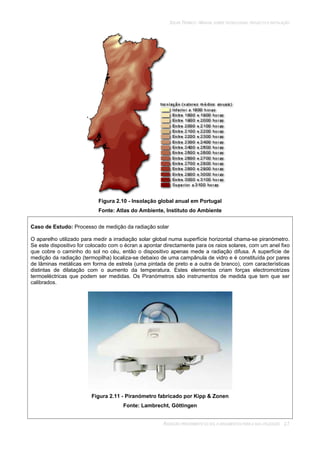 SOLAR TÉRMICO - MANUAL SOBRE TECNOLOGIAS, PROJECTO E INSTALAÇÃO
RADIAÇÃO PROVENIENTE DO SOL E ARGUMENTOS PARA A SUA UTILIZAÇÃO 2.7
Figura 2.10 - Insolação global anual em Portugal
Fonte: Atlas do Ambiente, Instituto do Ambiente
Caso de Estudo: Processo de medição da radiação solar
O aparelho utilizado para medir a irradiação solar global numa superfície horizontal chama-se piranómetro.
Se este dispositivo for colocado com o écran a apontar directamente para os raios solares, com um anel fixo
que cobre o caminho do sol no céu, então o dispositivo apenas mede a radiação difusa. A superfície de
medição da radiação (termopilha) localiza-se debaixo de uma campânula de vidro e é constituída por pares
de lâminas metálicas em forma de estrela (uma pintada de preto e a outra de branco), com características
distintas de dilatação com o aumento da temperatura. Estes elementos criam forças electromotrizes
termoeléctricas que podem ser medidas. Os Piranómetros são instrumentos de medida que tem que ser
calibrados.
Figura 2.11 - Piranómetro fabricado por Kipp & Zonen
Fonte: Lambrecht, Göttingen
 